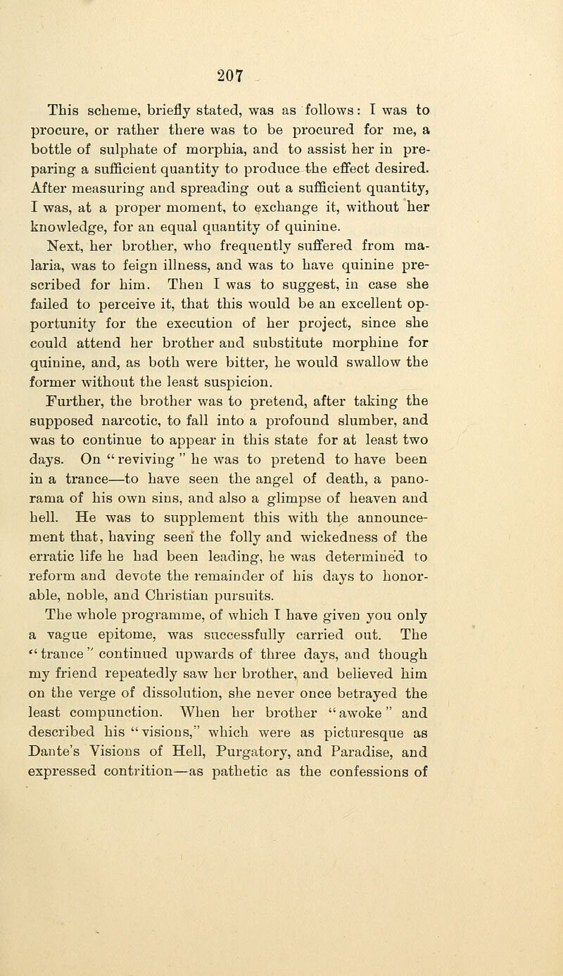 This scheme, briefly stated, was as follows: I was to procure, or rather there was to be procured for me, a bottle of sulphate of morphia, and to assist her in pre- paring a sufficient quantity to produce the effect desired. After measuring and spreading out a sufficient quantity, I was, at a proper moment, to exchange it, without her knowledge, for an equal quantity of quinine. Next, her brother, who frequently suffered from ma- laria, was to feign illness, and was to have quinine pre- scribed for him. Then I was to suggest, in case she failed to perceive it, that this would be an excellent op- portunity for the execution of her project, since she could attend her brother and substitute morphine for quinine, and, as both were bitter, he would swallow the former without the least suspicion. Further, the brother was to pretend, after taking the supposed narcotic, to fall into a profound slumber, and was to continue to appear in this state for at least two days. On  reviving  he was to pretend to have been in a trance—to have seen the angel of death, a pano- rama of his own sins, and also a glimpse of heaven and hell. He was to supplement this with the announce- ment that, having seen the folly and wickedness of the erratic life he had been leading, he was determined to reform and devote the remainder of his days to honor- able, noble, and Christian pursuits. The whole programme, of which I have given you only a vague epitome, was successfully carried out. The  trance  continued upwards of three days, and though my friend repeatedly saw her brother, and believed him on the verge of dissolution, she never once betrayed the least compunction. When her brother  awoke and described his visions, which were as picturesque as Dante's Visions of Hell, Purgatory, and Paradise, and expressed contrition—as pathetic as the confessions of