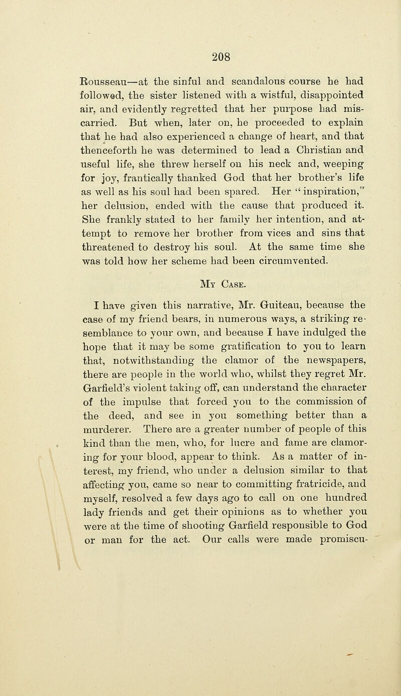 Rousseau—at the sinful and scandalous course he had followed, the sister listened with a wistful, disappointed air, and evidently regretted that her purpose had mis- carried. But when, later on, he proceeded to explain that he had also experienced a change of heart, and that thenceforth he was determined to lead a Christian and useful life, she threw herself on his neck and, weeping for joy, frantically thanked God that her brother's life as well as his soul had been spared. Her  inspiration, her delusion, ended with the cause that produced it. She frankly stated to her family her intention, and at- tempt to remove her brother from vices and sins that threatened to destroy his soul. At the same time she was told how her scheme had been circumvented. My Case. I have given this narrative, Mr. Guiteau, because the case of my friend bears, in numerous ways, a striking re- semblance to your own, and because I have indulged the hope that it may be some gratification to you to learn that, notwithstanding the clamor of the newspapers, there are people in the world who, whilst they regret Mr. Garfield's violent taking off, can understand the character of the impulse that forced you to the commission of the deed, and see in you something better than a murderer. There are a greater number of people of this kind than the men, who, for lucre and fame are clamor- ing for your blood, appear to think. As a matter of in- terest, my friend, who under a delusion similar to that affecting you, came so near to committing fratricide, and myself, resolved a few days ago to call on one hundred lady friends and get their opinions as to whether you were at the time of shooting Garfield responsible to God or man for the act. Our calls were made promiscu-