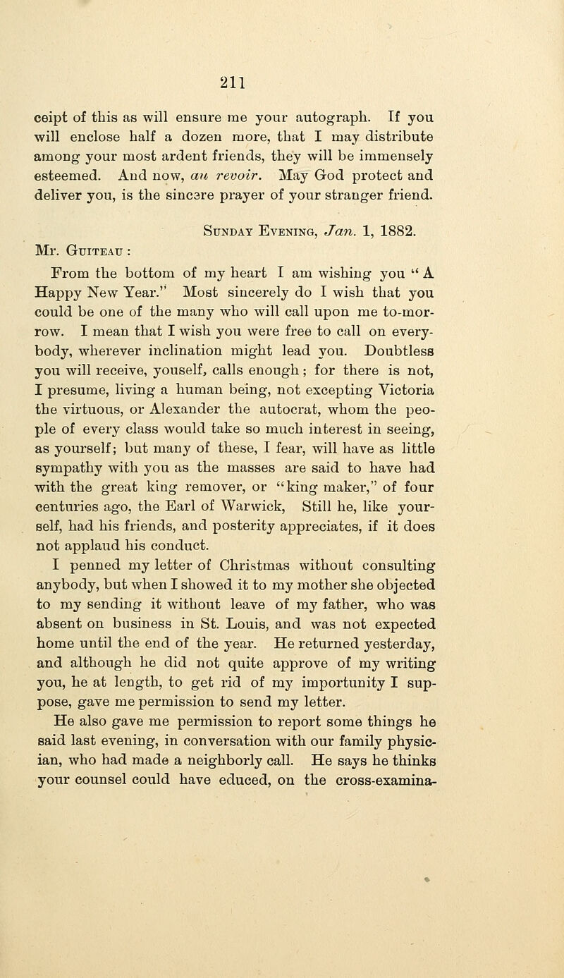 ceipt of this as will ensure me your autograph. If you will enclose half a dozen more, that I may distribute among your most ardent friends, they will be immensely esteemed. And now, an revoir. May God protect and deliver you, is the sincere prayer of your stranger friend. Sunday Evening, Ja7i. 1, 1882. Mr. GuiTEAu: From the bottom of my heart I am wishing you  A Happy New Year. Most sincerely do I wish that you could be one of the many who will call upon me to-mor- row. I mean that I wish you were free to call on every- body, wherever inclination might lead you. Doubtless you will receive, youself, calls enough; for there is not, I presume, living a human being, not excepting Victoria the virtuous, or Alexander the autocrat, whom the peo- ple of every class would take so much interest in seeing, as yourself; but many of these, I fear, will have as little sympathy with you as the masses are said to have had with the gi-eat king remover, or king maker, of four centuries ago, the Earl of Warwick, Still he, like your- self, had his friends, and posterity appreciates, if it does not applaud his conduct. I penned my letter of Christmas without consulting anybody, but when I showed it to my mother she objected to my sending it without leave of my father, who was absent on business in St. Louis, and was not expected home until the end of the year. He returned yesterday, and although he did not quite approve of my writing you, he at length, to get rid of my importunity I sup- pose, gave me permission to send my letter. He also gave me permission to report some things he said last evening, in conversation with our family physic- ian, who had made a neighborly call. He says he thinks your counsel could have educed, on the cross-examina-