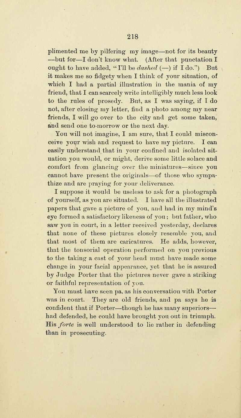 plimented me by pilfering my image—not for its beauty —but for—I don't know what. (After that punctation I ought to have added, I'll be dashed (—) if I do.) But it makes me so fidgety when I think of your situation, of which I had a partial illustration in the mania of my friend, that I can scarcely write intelligibly much less look to the rules of prosedy. But, as I was saying, if I do not, after closing my letter, find a photo among my near friends, I will go over to the city and get some taken, and send one to-morrow or the next day. You will not imagine, I am sure, that I could miscon- ceive your wish and request to have my picture. I can easily understand that in your confined and isolated sit- uation you would, or might, derive some little solace and comfort from glancing over the miniatures—since you cannot have present the originals—of those who sympa- thize and are praying for your deliverance. I suppose it would be useless to ask for a photograph of yourself, as you are situated. I have all the illustrated papers that gave a picture of you, and had in my mind's eye formed a satisfactory likeness of you; but father, who saw you in court, in a letter received yesterday, declares that none of these pictures closely resemble you, and that most of them are caricatures. He adds, however, that the tonsorial operation performed on you previous to the taking a cast of your head must have made some change in your facial appearance, yet that he is assured by Judge Porter that the pictures never gave a striking or faithful representation of you. You must have seen pa, as his conversation with Porter was in court. They are old friends, and pa says he is confident that if Porter—though he has many superiors— had defended, he could have brought you out in triumph. His forte is well understood to lie rather in defending than in prosecuting.