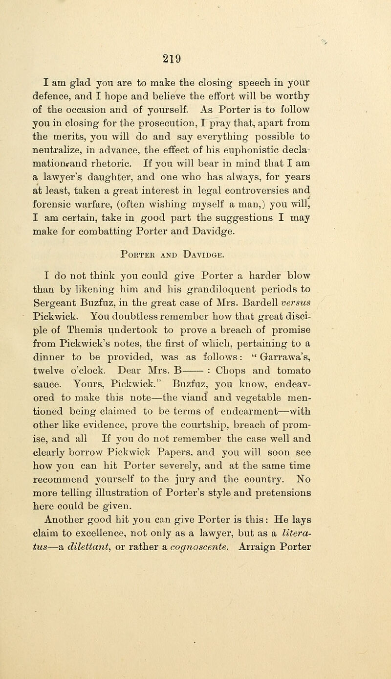 I am glad you are to make the closing speech in your defence, and I hope and believe the effort will be worthy of the occasion and of yourself. As Porter is to follow you in closing for the prosecution, I pray that, apart from the merits, you will do and say everything possible to neutralize, in advance, the effect of his euphonistic decla- mationrand rhetoric. If you will bear in mind that I am a lawyer's daughter, and one who has always, for years at least, taken a great interest in legal controversies and forensic warfare, (often wishing myself a man,) you will, I am certain, take in good part the suggestions I may make for combatting Porter and Davidge. POKTEK AND DaVIDGE. I do not think you could give Porter a harder blow than by likening him and his grandiloquent periods to Sergeant Buzfuz, in the great case of Mrs. Bardell versus Pickwick. You doubtless remember how that great disci- ple of Themis undertook to prove a breach of promise from Pickwick's notes, the first of which, pertaining to a dinner to be provided, was as follows:  Garrawa's, twelve o'clock. Dear Mrs. B : Chops and tomato sauce. Yours, Pickwick. Buzfuz, you know, endeav- ored to make this note—the viand and vegetable men- tioned being claimed to be terms of endearment—with other like evidence, prove the courtship, breach of prom- ise, and all If you do not remember the case well and clearly borrow Pickwick Papers, and you will soon see how you can hit Porter severely, and at the same time recommend yourself to the jury and the country. No more telling illustration of Porter's style and pretensions here could be given. Another good hit you can give Porter is this: He lays claim to excellence, not only as a lawyer, but as a litera- tus—a dilettante or rather a cognoscente. Arraign Porter