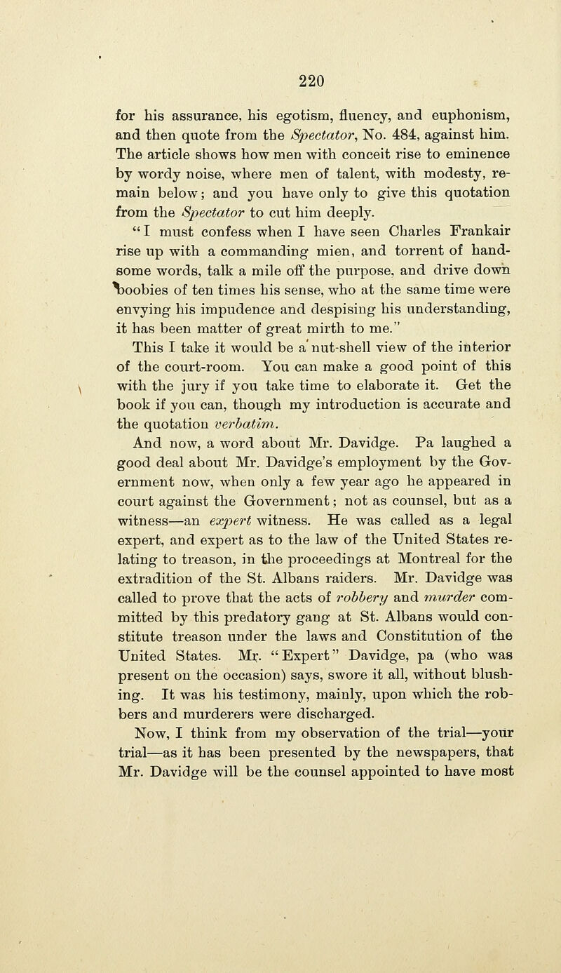 for his assurance, his egotism, fluency, and euphonism, and then quote from the Spectator, No. 484, against him. The article shows how men with conceit rise to eminence by wordy noise, where men of talent, with modesty, re- main below; and you have only to give this quotation from the Spectator to cut him deeply.  I must confess when I have seen Charles Frankair rise up with a commanding mien, and torrent of hand- some words, talk a mile off the purpose, and drive down boobies of ten times his sense, who at the same time were envying his impudence and despising his understanding, it has been matter of great mirth to me. This I take it would be a' nut-shell view of the interior of the court-room. You can make a good point of this with the jury if you take time to elaborate it. Get the book if you can, though my introduction is accurate and the quotation verbatim. And now, a word about Mr. Davidge. Pa laughed a good deal about Mr. Davidge's employment by the Gov- ernment now, when only a few year ago he appeared in court against the Government; not as counsel, but as a witness—an expert witness. He was called as a legal expert, and expert as to the law of the United States re- lating to treason, in tlie proceedings at Montreal for the extradition of the St. Albans raiders. Mr. Davidge was called to prove that the acts of robbery and murder com- mitted by this predatory gang at St. Albans would con- stitute treason under the laws and Constitution of the United States. Mi:. Expert Davidge, pa (who was present on the occasion) says, swore it all, without blush- ing. It was his testimony, mainly, upon which the rob- bers and murderers were discharged. Now, I think from my observation of the trial—your trial—as it has been presented by the newspapers, that Mr. Davidge will be the counsel appointed to have most