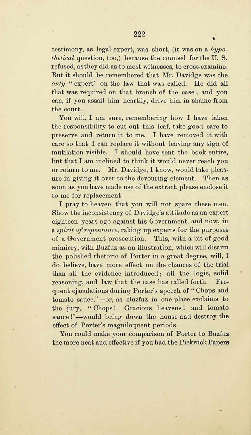 testimony, as legal expert, was short, (it was on a hypo- thetical question, too,) because the counsel for the U. S. refused, as they did as to most witnesses, to cross-examine. But it should be remembered that Mr. Davidge was the only  expert on the law that was called. He did all that was required on that branch of the case ; and yoa can, if you assail him heartily, drive him in shame from the court. You will, I am sure, remembering how I have taken the responsibility to cut out this leaf, take good care to preserve and return it to me. I have removed it with care so that I can replace it without leaving any sign of mutilation visible. I should have sent the book entire, but that I am inclined to think it would never reach you or return to me. Mr. Davidge, I know, would take pleas- ure in giving it over to the devouring element. Then as soon as you have made use of the extract, please enclose it to me for replacement. I pray to heaven that you will not spare these men. Show the inconsistency of Davidge's attitude as an expert eighteen years ago against his Grovernment, and now, in a spirit of repentance, raking up experts for the purposes of a Government prosecution. This, with a bit of good mimicry, with Buzfuz as an illustration, which will disarm the polished rhetoi'ic of Porter in a great degree, will, I do believe, have more effect on the chances of the trial than all the evidence introduced; all the logic, solid reasoning, and law that the case has called forth. Fre- quent ejaculations during Porter's speech of  Chops and tomato sauce,—or, as Buzfuz in one place exclaims to the jury,  Chops! Gracious heavens! and tomato sauce !—would bring down the house and destroy the effect of Porter's magniloquent periods. You could make your comparison of Porter to Buzfuz the more neat and effective if you had the Pickwick Papers