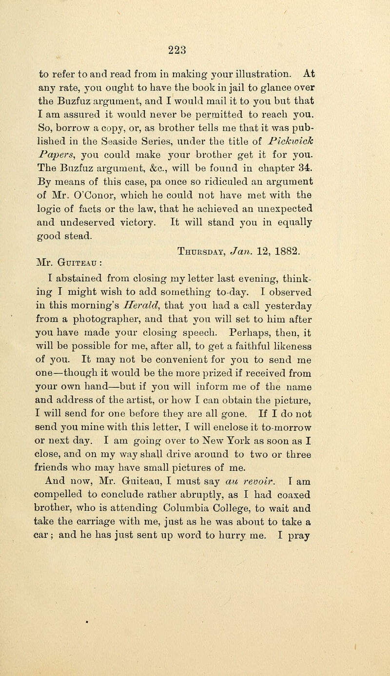 to refer to and read from in making your illustration. At any rate, you ought to have the book in jail to glance over the Buzfuz argument, and I would mail it to you but that I am assured it would never be permitted to reach you. So, borrow a copy, or, as brother tells me that it was pub- lished in the Seaside Series, under the title of Pickwick Papers, you could make your brother get it for you. The Buzfuz argument, &c., will be found in chapter 34. By means of this case, pa once so ridiculed an argument of Mr. O'Conor, which he could not have met with the logic of facts or the law, that he achieved an unexpected and undeserved victory. It will stand you in equally good stead. Thursday, Jan. 12, 1882. Mr. GuiTEAU : I abstained from closing my letter last evening, think- ing I might wish to add something to-day. I observed in this morning's Herald, that you had a call yesterday from a photographer, and that you will set to him after you have made your closing speech. Perhaps, then, it will be possible for me, after all, to get a faithful likeness of you. It may not be convenient for you to send me one—though it would be the more prized if received from your own hand—but if you will inform me of the name and address of the artist, or how I can obtain the picture, I will send for one before they are all gone. If I do not send you mine with this letter, I will enclose it to-morrow or next day. I am going over to New York as soon as I close, and on my way shall drive around to two or three friends who may have small pictures of me. And now, Mr. Guiteau, I must say au revoir. I am compelled to conclude rather abruptly, as I had coaxed brother, who is attending Columbia College, to wait and take the carriage with me, just as he was about to take a car; and he has just sent up word to hurry me. I pray