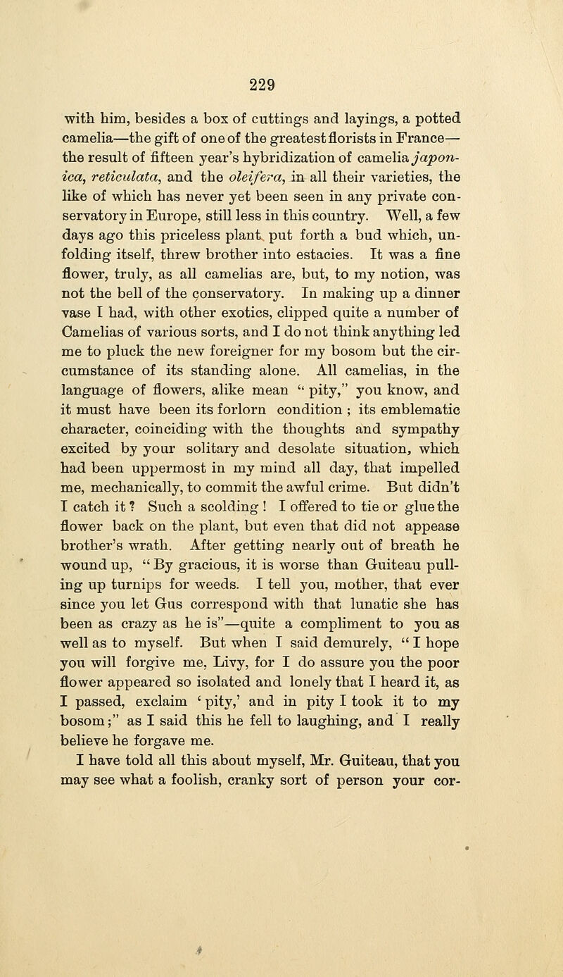 with him, besides a box of cuttings and layings, a potted camelia—the gift of one of the greatest florists in France— the result of fifteen year's hybridization of camelia japon- ica, reticulata, and the oleifera, in all their varieties, the like of which has never yet been seen in any private con- servatory in Europe, still less in this country. Well, a few days ago this priceless plant, put forth a bud which, un- folding itself, threw brother into estacies. It was a fine flower, truly, as all camelias are, but, to my notion, was not the bell of the conservatory. In making up a dinner vase I had, with other exotics, clipped quite a number of Camelias of various sorts, and I do not think anything led me to pluck the new foreigner for my bosom but the cir- cumstance of its standing alone. All camelias, in the language of flowers, alike mean '' pity, you know, and it must have been its forlorn condition ; its emblematic character, coinciding with the thoughts and sympathy excited by your solitary and desolate situation, which had been uppermost in my mind all day, that impelled me, mechanically, to commit the awful crime. But didn't I catch it ? Such a scolding ! I offered to tie or glue the flower back on the plant, but even that did not appease brother's wrath. After getting nearly out of breath he wound up,  By gracious, it is worse than Guiteau pull- ing up turnips for weeds. I tell you, mother, that ever since you let Gus correspond with that lunatic she has been as crazy as he is—quite a compliment to you as well as to myself. But when I said demurely,  I hope you will forgive me, Livy, for I do assure you the poor flower appeared so isolated and lonely that I heard it, as I passed, exclaim ' pity,' and in pity I took it to my bosom; as I said this he fell to laughing, and I really believe he forgave me. I have told all this about myself, Mr. Guiteau, that you may see what a foolish, cranky sort of person your cor-