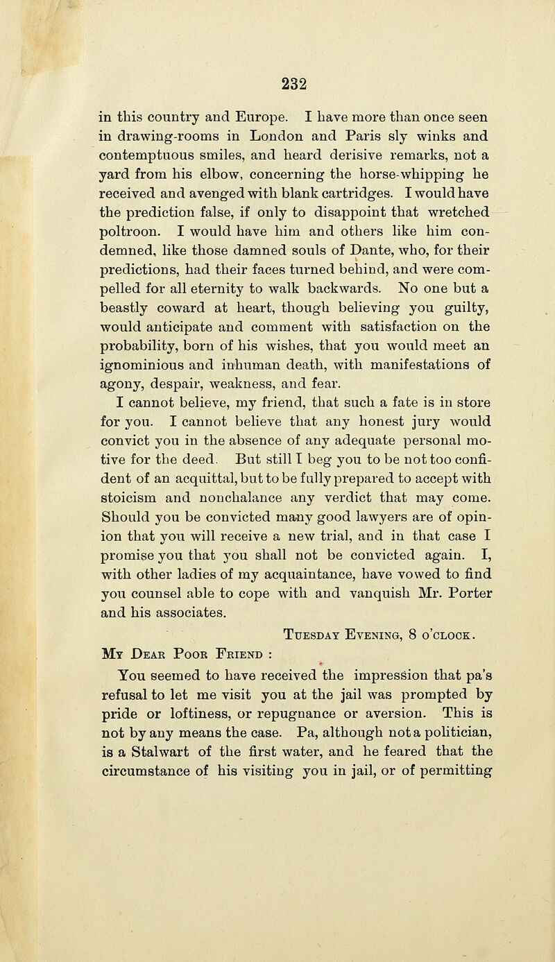 in this country and Europe. I have more than once seen in drawing-rooms in London and Paris sly winks and contemptuous smiles, and heard derisive remarks, not a yard from his elbow, concerning the horse-whipping he received and avenged with blank cartridges. I would have the prediction false, if only to disappoint that wretched poltroon. I would have him and others like him con- demned, like those damned souls of Dante, who, for their predictions, had their faces turned behind, and were com- pelled for all eternity to walk backwards. No one but a beastly coward at heart, though believing you guilty, would anticipate and comment with satisfaction on the probability, born of his wishes, that you would meet an ignominious and inhuman death, with manifestations of agony, despair, weakness, and fear. I cannot believe, my friend, that such a fate is in store for you. I cannot believe that any honest jury would convict you in the absence of any adequate personal mo- tive for the deed. But still I beg you to be not too confi- dent of an acquittal, but to be fully prepared to accept with stoicism and nonchalance any verdict that may come. Should you be convicted many good lawyers are of opin- ion that you will receive a new trial, and in that case I promise you that you shall not be convicted again. I, with other ladies of my acquaintance, have vowed to find you counsel able to cope with and vanquish Mr. Porter and his associates. Tuesday Evening, 8 o'clock. My Dear Poor Friend : You seemed to have received the impression that pa's refusal to let me visit you at the jail was prompted by pride or loftiness, or repugnance or aversion. This is not by any means the case. Pa, although not a politician, is a Stalwart of the first water, and he feared that the circumstance of his visiting you in jail, or of permitting