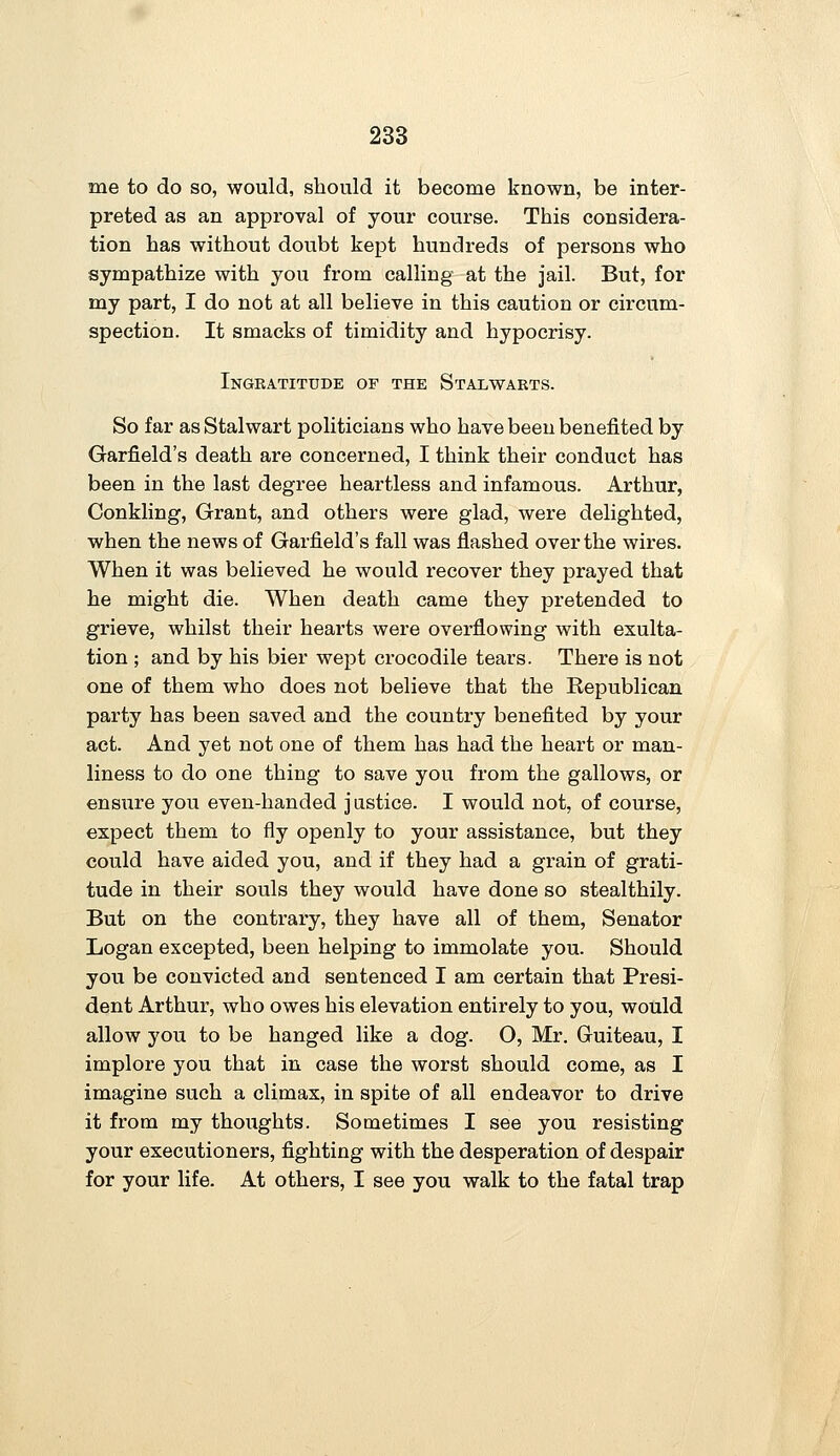 me to do so, would, should it become known, be inter- preted as an approval of your course. This considera- tion has without doubt kept hundreds of persons who sympathize with you from calling at the jail. But, for my part, I do not at all believe in this caution or circum- spection. It smacks of timidity and hypocrisy. Ingratitude of the Stalwarts. So far as Stalwart politicians who have been benefited by Garfield's death are concerned, I think their conduct has been in the last degree heartless and infamous. Arthur, Conkling, Grant, and others were glad, were delighted, when the news of Garfield's fall was flashed over the wires. When it was believed he would recover they prayed that he might die. When death came they pretended to grieve, whilst their hearts were overflowing with exulta- tion ; and by his bier wept crocodile tears. There is not one of them who does not believe that the Republican party has been saved and the country benefited by your act. And yet not one of them has had the heart or man- liness to do one thing to save you from the gallows, or ensure you even-handed j ustice. I would not, of course, expect them to fly openly to your assistance, but they could have aided you, and if they had a grain of grati- tude in their souls they would have done so stealthily. But on the contrary, they have all of them, Senator Logan excepted, been helping to immolate you. Should you be convicted and sentenced I am certain that Presi- dent Arthur, who owes his elevation entirely to you, would allow you to be hanged like a dog. O, Mr. Guiteau, I implore you that in case the worst should come, as I imagine such a climax, in spite of all endeavor to drive it from my thoughts. Sometimes I see you resisting your executioners, fighting with the desperation of despair for your life. At others, I see you walk to the fatal trap