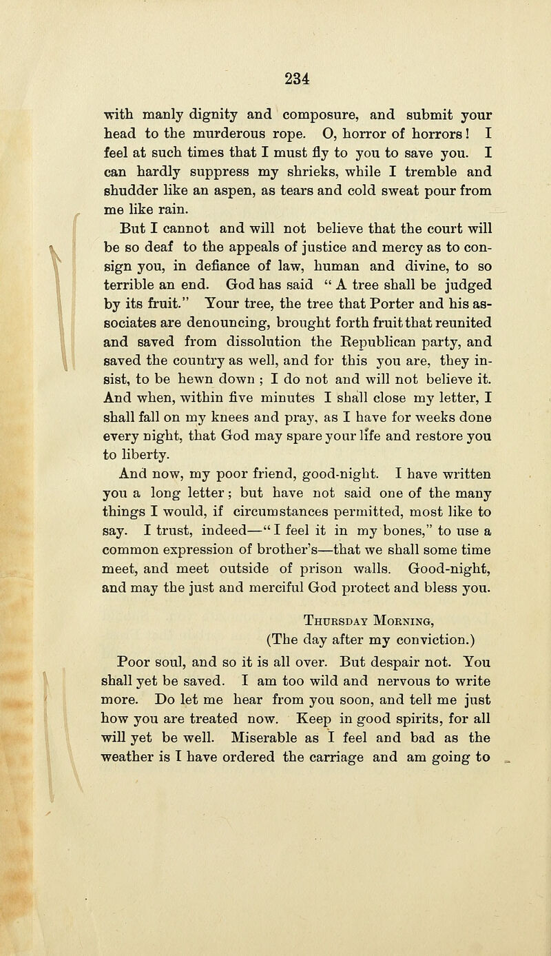 with manly dignity and composure, and submit your head to the murderous rope. O, horror of horrors! I feel at such times that I must fly to you to save you. I can hardly suppress my shrieks, while I tremble and shudder like an aspen, as tears and cold sweat pour from me like rain. But I cannot and will not believe that the court will be so deaf to the appeals of justice and mercy as to con- sign you, in defiance of law, human and divine, to so terrible an end. God has said  A tree shall be judged by its fruit. Tour tree, the tree that Porter and his as- sociates are denouncing, brought forth fruit that reunited and saved from dissolution the Eepublican party, and saved the country as well, and for this you are, they in- sist, to be hewn down ; I do not and will not believe it. And when, within five minutes I shall close my letter, I shall fall on my knees and pray, as I have for weeks done every night, that God may spare your life and restore you to liberty. And now, my poor friend, good-night. I have written you a long letter; but have not said one of the many things I would, if circumstances permitted, most like to say. I trust, indeed— I feel it in my bones, to use a common expression of brother's—that we shall some time meet, and meet outside of prison walls. Good-night, and may the just and merciful God protect and bless you. Thuesday Morning, (The day after my conviction.) Poor soul, and so it is all over. But despair not. You shall yet be saved. I am too wild and nervous to write more. Do let me hear from you soon, and tell me just how you are treated now. Keep in good spirits, for all will yet be well. Miserable as I feel and bad as the weather is I have ordered the carriage and am going to