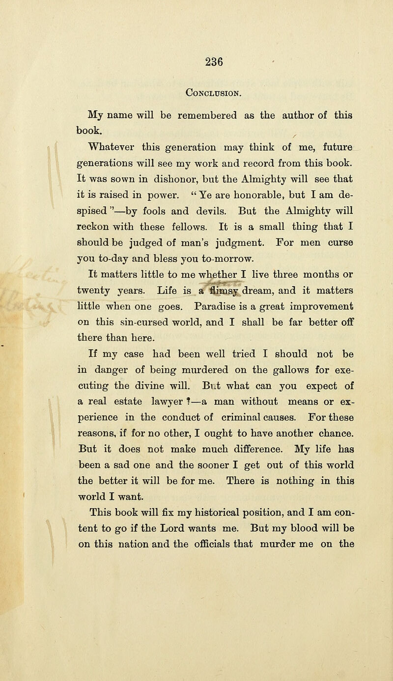 Conclusion. My name will be remembered as the author of this book. r Whatever this generation may think of me, future generations will see my work and record from this book. It was sown in dishonor, but the Almighty will see that it is raised in power.  Ye are honorable, but I am de- spised —by fools and devils. But the Almighty will reckon with these fellows. It is a small thing that I should be judged of man's judgment. For men curse you to-day and bless you to-morrow. It matters little to me whether I live three months or twenty years. Life is a flimsy dream, and it matters little when one goes. Paradise is a great improvement on this sin-cursed world, and I shall be far better off there than here. If my case had been well tried I should not be in danger of being murdered on the gallows for exe- cuting the divine will. Bv.t what can you expect of a real estate lawyer ?—a man without means or ex- perience in the conduct of criminal causes. For these reasons, if for no other, I ought to have another chance. But it does not make much difference. My life has been a sad one and the sooner I get out of this world the better it will be for me. There is nothing in this world I want. This book will fix my historical position, and I am con- tent to go if the Lord wants me. But my blood will be on this nation and the officials that murder me on the