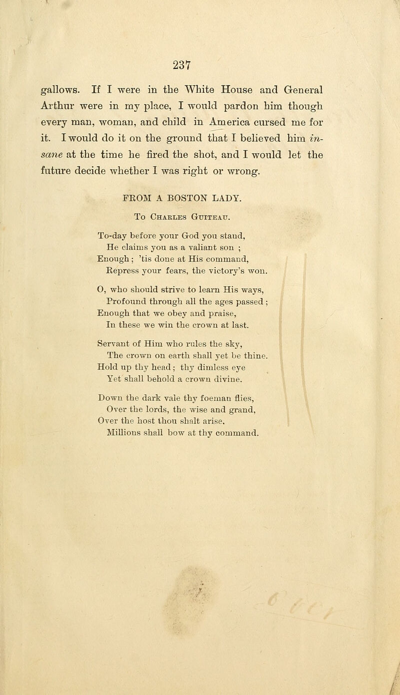 gallows. If I were in the White House and General Arthur were in my place, I would pardon him though every man, woman, and child in America cursed me for it. I would do it on the ground that I believed him in- sane at the time he fired the shot, and I would let the future decide whether I was right or wrong. FEOM A BOSTON LADY. To Chakles Gtiteau. To-day before your God yovi staud, He claims you as a valiant son ; Enough ; 'tis done at His command, Repress your fears, the victory's wou. O, who should strive to learn His ways, Profound through all the ages passed; Enough that we obey and praise, In these we win the crown at last. Servant of Him who rules the sky, The crown on earth shall yet be thine. Hold up thy head; thy dimless eye Yet shall behold a crown divine. Down the dark vale thy foeman flies, Over the lords, the wise and grand, Over the host thou shalt arise. Millions shall bow at thy command.