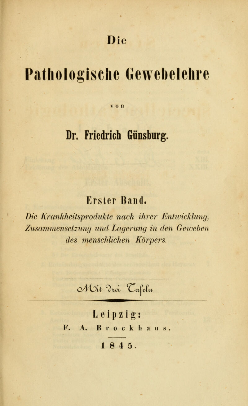Die Pathologische Gewebelehre von Dr. Friedrich Gänsburg. Erster Band. Die Krankheitsprodukte nach ihrer Enttvicklung, Zusammensetzung und Lagerung in den Geweben des menschlichen Körpers. cAhll '■l)x^l 'Ca^eL Leipzig: F. A. B r 0 c k li a II s