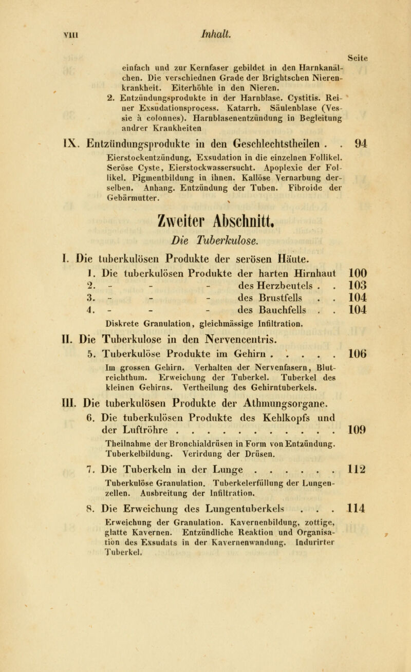 Yiii Inhalt. Seite einfach und zur Kernfaser gebildet in den Harnkanäl- chen. Die verschiednen Grade der Brightscben Nieren- krankheit. Eiterhöhle in den Nieren. 2. Entzündungsprodukte in der Harnblase. Cystitis. Rei- ' ner Exsudationsprocess. Katarrh. Säulenblase (Ves- sie a colonnes). Harnblasenentzündung in Begleitung andrer Krankheiten IX. Eiitzündungsprodukte in den Geschlechtstheilen . . 94 Eierstockentzündung, Exsudation in die einzelnen Follikel. Seröse Cyste, Eierstockwassersucht. Apoplexie der Fol- likel. Pigmentbildung in ihnen. Kailöse Vernarbung der- selben. Anhang. Entzündung der Tuben. Fibroide der Gebärmutter. Zweiter Abschnitt, Die Tuberkulose. I. Die tuberkulösen Produkte der serösen Häute. 1. Die tuberkulösen Produkte der harten Hirnhaut 100 2. - - - des Herzbeutels . . 103 3. - - - des Brustfells . . 104 4. - - - des Bauchfells . . 104 Diskrete Granulation, gleichmässige Infiltration. n. Die Tuberkulose in den Nervencentris. 5. Tuberkulöse Produkte im Gehirn ..... 106 Im grossen Gehirn. Verhalten der Nervenfasern, Blut- reichthum. Erweichung der Tuberkel. Tuberkel des kleinen Gehirns. Vertheilung des Gehirntuberkels. HL Die tuberkulösen Produkte der Athmungsorgane. 6. Die tuberkulösen Produkte des Kehlkopfs und der Luftröhre 109 Theilnahme der Bronchialdrüsen in Form von Entzündung. Tuberkelbildung. Verirdung der Drüsen. 7. Die Tuberkeln in der Lunge 112 Tuberkulöse Granulation. Tuberkelerfüllung der Lungen- zellen. Ausbreitung der Infiltration. 8. Die Erweichung des Lungentuberkels . . . 114 Erweichung der Granulation. Kavernenbildung, zottige, glatte Kavernen. Entzündliche Reaktion und Organisa- tion des Exsudats in der Kavernenwandung. Indurirter Tuberkel.