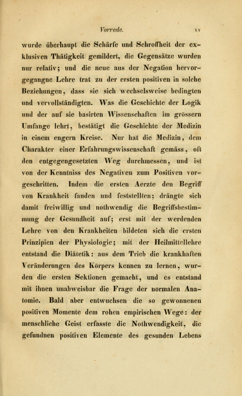 wurde überhaupt die Schärfe und Schroffheit der ex- klusiven Thätigkeit gemildert^ die Gegensätze wurden nur relativ; und die neue aus der Negation hervor- gegangne Lehre trat zu der ersten positiven in solche Beziehungen^ dass sie sich wechselsweise bedingten und vervollständigten. Was die Geschichte der Logik und der auf sie basirten Wissenschaften im grössern Umfange lehrt, bestätigt die Geschichte der Medizin in einem engern Kreise. Nur hat die Medizin^ dem Charakter einer Erfahrungswissenschaft gemäss ^ oft den entgegengesetzten Weg durchmessen ^ und ist von der Kenntniss des Negativen zum Positiven vor- geschritten. Indem die ersten Aerzte den Begriff von Krankheit fanden und feststellten 5 drängte sich damit freiwillig und nothwendig die Begriffsbestim- mung der Gesundheit auf; erst mit der werdenden Lehre von den Krankheiten bildeten sich die ersten Prinzipien der Physiologie; mit der Heilmittellehre entstand die Diätetik: aus dem Trieb die krankhaften Veränderungen des Körpers kennen zu lernen^ wur- den die ersten Sektionen gemacht, und es entstand mit ihnen unabweisbar die Frage der normalen Ana- tomie. Bald aber entwuchsen die so gewonnenen positiven Momente dem rohen empirischen Wege: der menschliche Geist erfasste die Nothwendigkeit, die gefundnen positiven Elemente des gesunden Lebens
