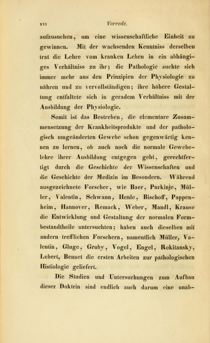aufzusuchen, um eine wissenschaftliche Einheit zu gewinnen. Mit der wachsenden Kenntniss derselben trat die Lehre vom kranken Leben in ein abhängi- ges Verhältniss zu ihr; die Pathologie suchte sich immer mehr aus den Prinzipien der Physiologie zu nähren und zu vervollständigen; ihre höhere Gestal- tung entfaltete sich in geradem Verhältniss mit der Ausbildung der Physiologie. Somit ist das Bestreben ^ die elementare Zusam- mensetzung der Krankheitsprodukte und der patholo- gisch umgeänderten Gewebe schon gegenwärtig ken- nen zu lernen, ob auch noch die normale Gewebe- lehre ihrer Ausbildung entgegen geht, gerechtfer- tigt durch die Geschichte der Wissenschaften und die Geschichte der Medizin im Besondern. Während ausgezeichnete Forscher, wie Baer, Purkinje, Mül- ler, Valentin, Schwann^ Henle, BischofT, Pappen- heim, Hannover, Remack, Weber, Mandl, Krause die Entwicklung und Gestaltung der normalen Form- bestandtheile untersuchten 5 haben auch dieselben mit andern trefflichen Forschern, namentlich Müller^ Va- lentin, Ginge, Grubj, Vogel, Engel, Rokitansky, Lebert, Bennet die ersten Arbeiten zur pathologischen Histiologie geliefert. Die Studien und Untersuchungen zum Aufbau dieser Doktrin sind endlich auch darum eine unab-