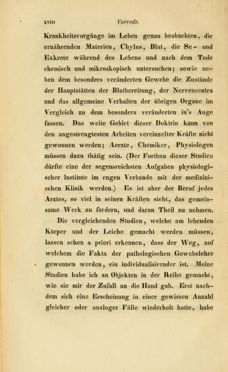Krankheitsvorgänge im Leben genau beobachten^ die ernährenden Materien, Chylus, Blut, die Se- und Exkrete während des Lebens und nach dem Tode chemisch und mikroskopisch untersuchen; sowie ne- ben dem besonders veränderten Gewebe die Znsländo der Hauptstätten der Blutbereitung, der Nervencentra und das allgemeine Verhalten der übrigen Organe im Vergleich zu dem besonders veränderten in\s Auge fassen. Das weite Gebiet dieser Doktrin kann von den angestrengtesten Arbeiten vereinzelter Kräfte nicht gewonnen werden; Aerzte, Chemiker, Physiologen müssen dazu thätig sein. (Der Fortbau dieser Studien dürfte eine der segensreichsten Aufgaben physiologi- scher Institute im engen Verbände mit der medizini- schen Klinik werden.) Es ist aber der Beruf jedes Arztes, so viel in seinen Kräften steht, das gemein- same Werk zu fördern, und daran Theil zu nehmen. Die vergleichenden Studien, welche am lebenden Körper und der Leiche gemacht werden müssen^ lassen schon a priori erkennen, dass der Weg, auf welchem die Fakta der pathologischen Gewebelehre gewonnen werden, ein individualisirender ist. Meine Studien habe ich an Objekten in der Reihe gemacht, wie sie mir der Zufall an die Hand gab. Erst nach- dem sich eine Erscheinung in einer gewissen Anzahl gleicher oder analoger Fälle wiederholt hatte, habe