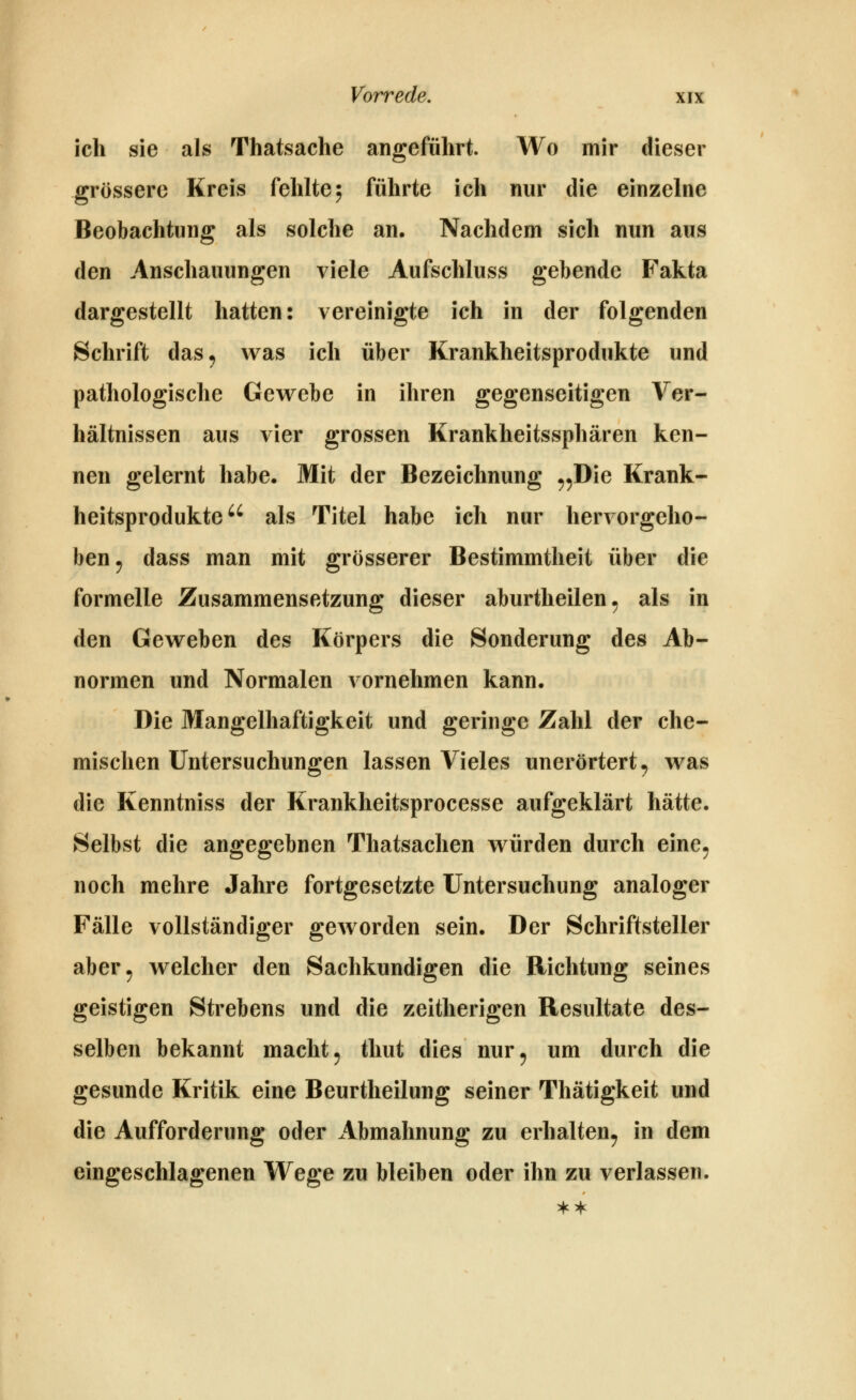 ich sie als Thatsache angeführt. Wo mir dieser grössere Kreis fehlte 5 führte ich nur die einzelne Beobachtung als solche an. Nachdem sich nun aus den Anschauungen viele Aufschluss gebende Fakta dargestellt hatten: vereinigte ich in der folgenden Schrift das^ was ich über Krankheitsprodukte und pathologische Gevrebe in ihren gegenseitigen Ver- hältnissen aus vier grossen Krankheitssphären ken- nen gelernt habe. Mit der Bezeichnung ^^Die Krank- heitsprodukte als Titel habe ich nur hervorgeho- ben ^ dass man mit grösserer Bestimmtheit über die formelle Zusammensetzung dieser aburtheilen, als in den Geweben des Körpers die Sonderung des Ab- normen und Normalen vornehmen kann. Die Mangelhaftigkeit und geringe Zahl der che- mischen Untersuchungen lassen Vieles unerörtert^ was die Kenntniss der Krankheitsprocesse aufgeklärt hätte. ►Selbst die angegebnen Thatsachen würden durch eine^ noch mehre Jahre fortgesetzte Untersuchung analoger Fälle vollständiger geworden sein. Der Schriftsteller aber^ welcher den Sachkundigen die Richtung seines geistigen Strebens und die zeitherigen Resultate des- selben bekannt macht ^ thut dies nur^ um durch die gesunde Kritik eine Beurtheilung seiner Thätigkeit und die Aufforderung oder Abmahnung zu erhalten^ in dem eingeschlagenen Wege zu bleiben oder ihn zu verlassen.