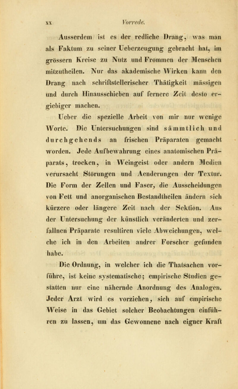 Ausserdem ist es der redliche Drangt was man als Faktum zu seiner Ueberzeugung gebracht liat^ im grössern Kreise zu Nutz und Frommen der Menschen mitzutheilen. Nur das akademische Wirken kann den Drang nach schriftstellerischer Thätigkeit massigen und durch Hinausschieben auf fernere Zeit desto er- giebiger machen. Ueber die spezielle Arbeit von mir nur wenige Worte. Die Untersuchungen sind sämmtlich und durchgehends an frischen Präparaten gemacht worden. Jede Aufbewahrung eines anatomischen Prä- parats, trocken 5 in Weingeist oder andern Medien verursacht Störungen und Aenderungen der Textur. Die Form der Zellen und Faser^ die Ausscheidungen von Fett und anorganischen Bestandtheilen ändern sich kürzere oder längere Zeit nach der Sektion. Aus der Untersuchung der künstlich veränderten und zer- fallnen Präparate resultiren viele Abweichungen, wel- che ich in den Arbeiten andrer Forscher gefunden habe. Die Ordnung, in welcher ich die Thatsachen vor- führe, ist keine systematische; empirische Studien ge- statten nur eine nähernde Anordnung des Analogen. Jeder Arzt wird es vorziehen^ sich auf empirische Weise in das Gebiet solcher Beobachtungen einfüh- ren zu lassen, um das Gewonnene nach eigner Kraft