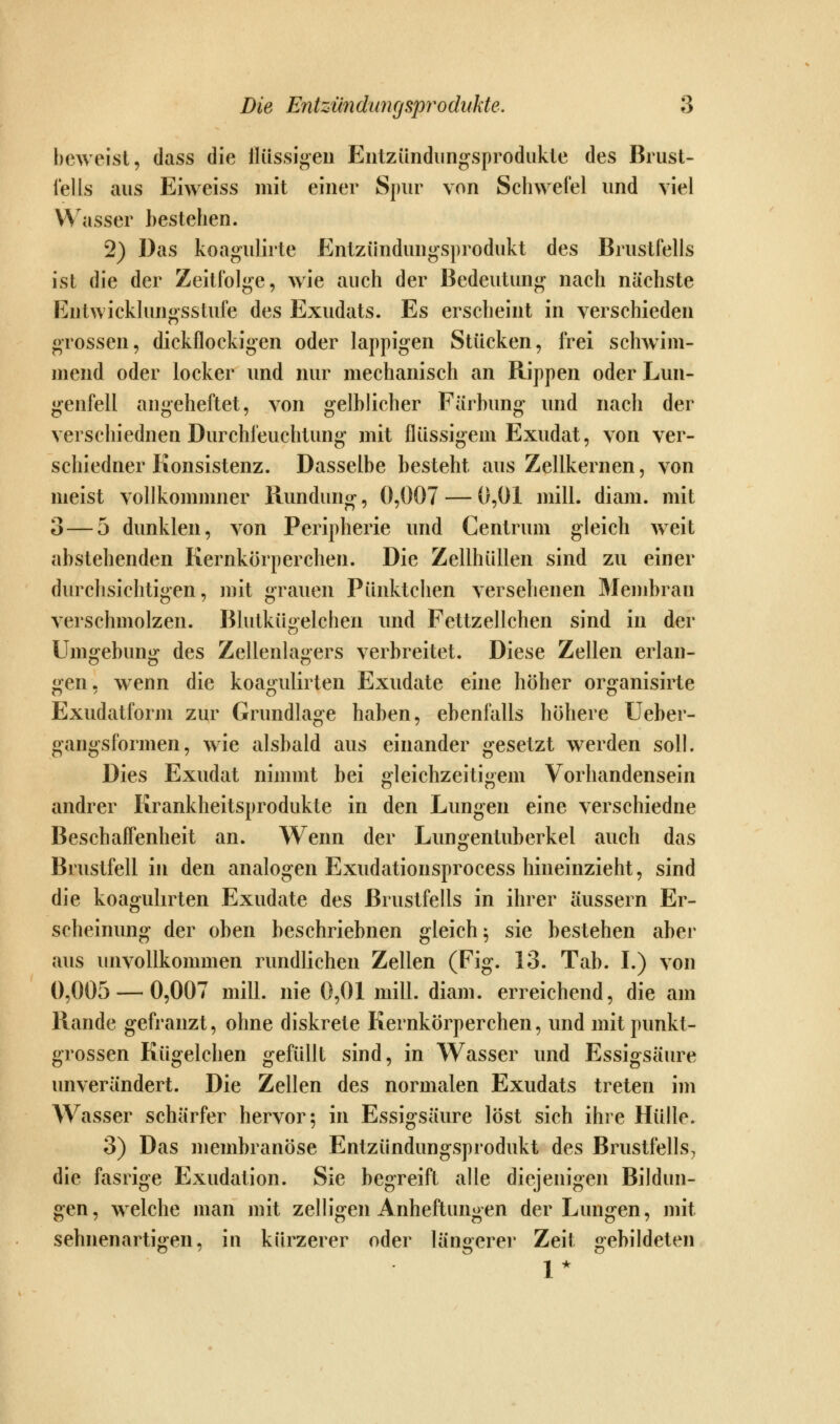 beweist, dass die ilüssigen Eiitzündiingsprodukie des Brust- fells aus Eiweiss mit einer Spur von Schwefel und viel Wasser bestehen. 2) Das koagulirte Entzündungsprodukt des Brustfells ist die der Zeitfolge, wie auch der Bedeutung nach nächste Entwicklungsstufe des Exudats. Es erscheint in verschieden grossen, dickflockigen oder lappigen Stücken, frei schwim- mend oder locker und nur mechanisch an Rippen oder Lun- genfell angeheftet, von gelblicher Färbung und nach der verschiednen Durchfeuchtung mit flüssigem Exudat, von ver- schiedner Konsistenz. Dasselbe besteht aus Zellkernen, von meist vollkommner Rundung, 0,007 — 0,01 mill. diam. mit 3 — 5 dunklen, von Peripherie und Centrum gleich w^eit abstehenden Kernkörperchen. Die Zellhüllen sind zu einer durchsichtigen, mit grauen Pünktchen versehenen Membran verschmolzen. Blutkügelchen und Fettzellchen sind in der Umgebung des Zellenlagers verbreitet. Diese Zellen erlan- gen, wenn die koagulirten Exudate eine höher organisirte Exudatform zur Grundlage haben, ebenfalls höhere Ueber- gangsformen, wie alsbald aus einander gesetzt werden soll. Dies Exudat nimmt bei gleichzeitigem Vorhandensein andrer Krankheitsprodukte in den Lungen eine verschiedne Beschaffenheit an. Wenn der Lungentuberkel auch das Brustfell in den analogen Exudationsprocess hineinzieht, sind die koagulirten Exudate des Brustfells in ihrer äussern Er- scheinung der oben beschriebnen gleich^ sie bestehen aber aus unvollkommen rundlichen Zellen (Fig. 13. Tab. I.) von 0,005 — 0,007 mill. nie 0,01 mill. diam. erreichend, die am Rande gefranzt, ohne diskrete Kernkörperchen, und mit punkt- grossen Kügelchen gefüllt sind, in Wasser und Essigsäure unverändert. Die Zellen des normalen Exudats treten im Wasser schärfer hervor; in Essigsäure löst sich ihre Hülle. 3) Das membranöse Entzündungsprodukt des Brustfells, die fasrige Exudation. Sie begreift alle diejenigen Bildun- gen, welche man mit zelligen Anheftungen der Lungen, mit sehnenartigen, in kürzerer oder längerer Zeit gebildeten 1*