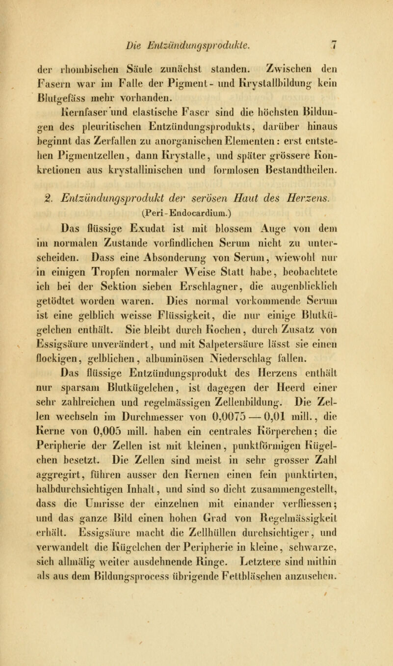 der rhombischen Säule zunächst standen. Zwischen den Fasern war im Falle der Pigment- und Krystallbildung kein Blutgefäss mehr vorhanden. Kernfaser und elastische Faser sind die höchsten Bildun- gen des pleuritischen Entzündungsprodukts, darüber hinaus beginnt das Zerfallen zu anorganischen Elementen: erst entste- hen Pigmentzellen, dann Krystalle, und später grössere Kon- kretionen aus krystallinischen und formlosen Bestandtheilen. 2. Entzündungsprodukt der serösen Haut des Herzens. (Peri - Endocardium.) Das flüssige Exudat ist mit blossem Auge von dem im normalen Zustande vorfindlichen Serum nicht zu unter- scheiden. Dass eine Absonderung von Serum, Aviewohl nur in einigen Tropfen normaler Weise Statt habe, beobachtete ich bei der Sektion sieben Erschlagner, die augenblicklich getödtet worden waren. Dies normal vorkommende Serum ist eine gelblich weisse Flüssigkeit, die nur einige Blutkü- gelchen enthält. Sie bleibt durch Kochen, durch Zusatz von Essigsäure unverändert, und mit Salpetersäure lässt sie einen flockigen, gelblichen, albuminösen Niederschlag fallen. Das flüssige Entzündungsprodukt des Herzens entliält nur sparsam Blutkügelchen, ist dagegen der Heerd einer sehr zahlreichen und regelmässigen Zellenbildung. Die Zel- len wechseln im Durchmesser von 0,0075 — 0,01 mill., die Kerne von 0,005 mill. haben ein centrales Körperchen; die Peripherie der Zellen ist mit kleinen, punktförmigen Kügel- chen besetzt. Die Zellen sind meist in sehr grosser Zahl aggregirt, führen ausser den Kernen einen fein punktirten, halbdurchsichtigen Inhalt, und sind so dicht zusammengestellt, dass die Umrisse der einzelnen mit einander verfliessen; und das ganze Bild einen hohen Grad von Regelmässigkeit erhält. Essigsäure macht die Zellhüllen durchsichtiger, und verwandelt die Kügclchen der Peripherie in kleine, schwarze, sich allmälig weiter ausdehnende Ringe. Letztere sind mithin als aus dem Bildungsprocess übrigende Fettbläschen anzusehen.