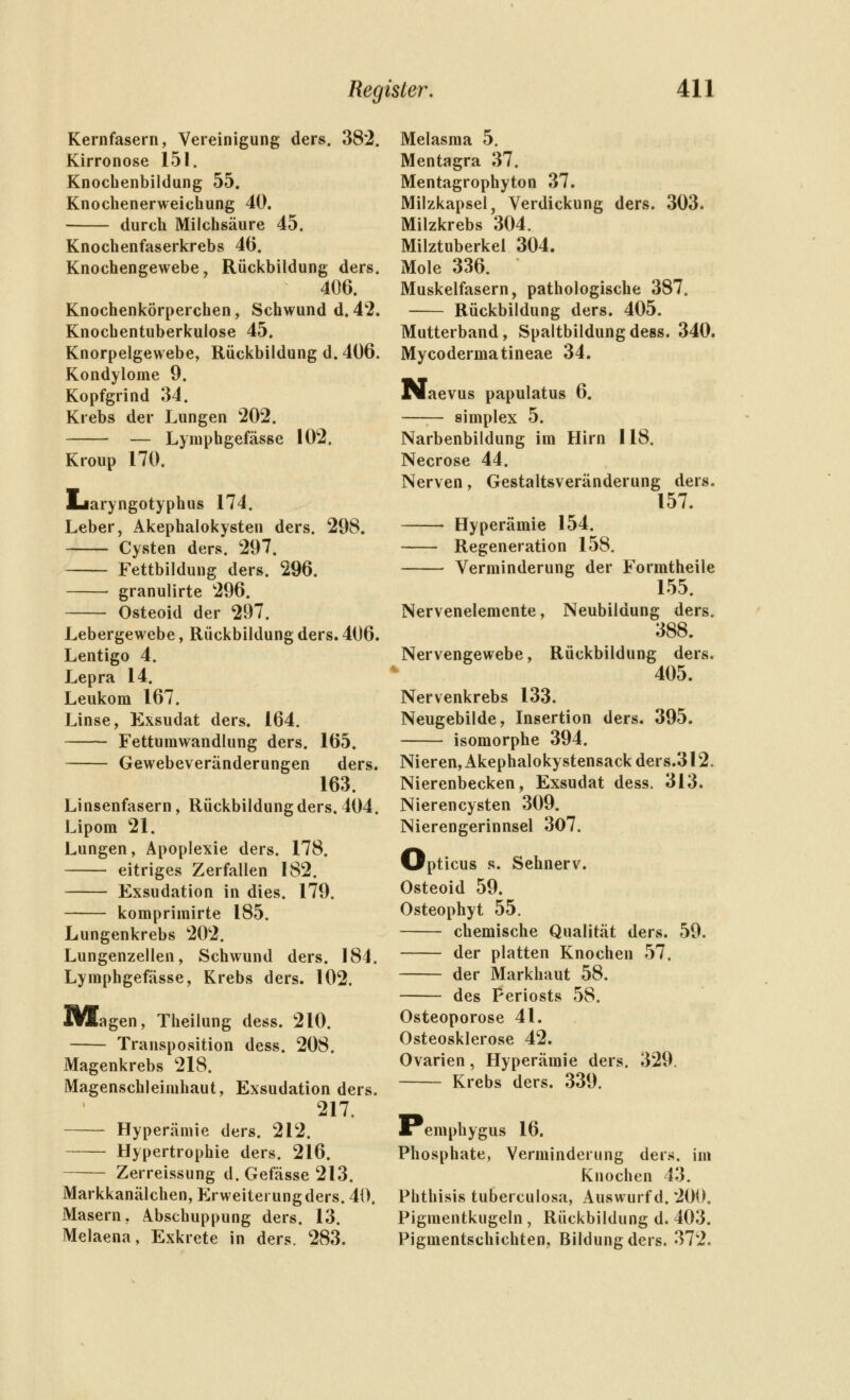 Kernfasern, Vereinigung ders. 382. Kirronose 151. Knochenbildung 55. Knochenerweichung 40. durch Milchsäure 45. Knochenfaserkrebs 46. Knochengewebe, Rückbildung ders. 406. Knochenkörperchen, Schwund d. 42. Knochentuberkulose 45. Knorpelgewebe, Rückbildung d. 406. Kondylome 9. Kopfgrind 34. Krebs der Lungen 202. — Lymphgefässe 102. Kroup 170. Ijaryngotyphus 174. Leber, Akephalokysten ders. 298. Cysten ders. 297. Fettbildung ders. 296. granulirte 296. Osteoid der 297. Lebergewebe, Rückbildung ders. 406. Lentigo 4. Lepra 14. Leukom 167. Linse, Exsudat ders. 164. Fettumwandlung ders. 165. Gewebeveränderungen ders. 163. Linsenfasern, Rückbildung ders. 404. Lipom 21. Lungen, Apoplexie ders. 178. eitriges Zerfallen 182. Exsudation in dies. 179. komprimirte 185. Lungenkrebs 202. Lungenzellen, Schwund ders. 184. Lymphgefässe, Krebs ders. 102. IWagen, Theilung dess. 210. Transposition dess. 208. Magenkrebs 218. Magenschleimhaut, Exsudation ders. 217. Hyperämie ders. 212. Hypertrophie ders. 216. Zerreissung d. Gefässe 213. Markkanälchen, P>weiterungders. 40. Masern, Abschuppung ders. 13. Melaena, Exkrete in ders. 283. Melasma 5. Mentagra 37. Mentagrophyton 37. Milzkapsel, Verdickung ders. 303. Milzkrebs 304. Milztuberkel 304. Mole 336. Muskelfasern, pathologische 387. Rückbildung ders. 405. Mutterband, Spaltbildung dess. 340. Mycodermatineae 34. Naevus papulatus 6. —— Simplex 5. Narbenbildung im Hirn 118. Necrose 44. Nerven, Gestaltsveränderung ders. 157. Hyperämie 154. --— Regeneration 158, Verminderung der Formtheile 155. Nervenelemente, Neubildung ders. 388. Nervengewebe, Rückbildung ders. 405. Nervenkrebs 133. Neugebilde, Insertion ders. 395. isomorphe 394. Nieren, Akephalokystensack ders.312. Nierenbecken, Exsudat dess. 313. Nieren Cysten 309. Nierengerinnsel 307. Opticus s. Sehnerv. Osteoid 59. Osteophyt 55. chemische Qualität ders. 59. der platten Knochen 57. der Markhaut 58. des Periosts 58. Osteoporose 41. Osteosklerose 42. Ovarien, Hyperämie ders. 329. Krebs ders. 339. Pemphygus 16. Phosphate, Verminderung ders. im Knochen 43. Phthisis tuberculosa, Auswurf d. 200. Pigmentkugeln , Rückbildung d. 403. Pigmentschichten, Bildung ders. 372,