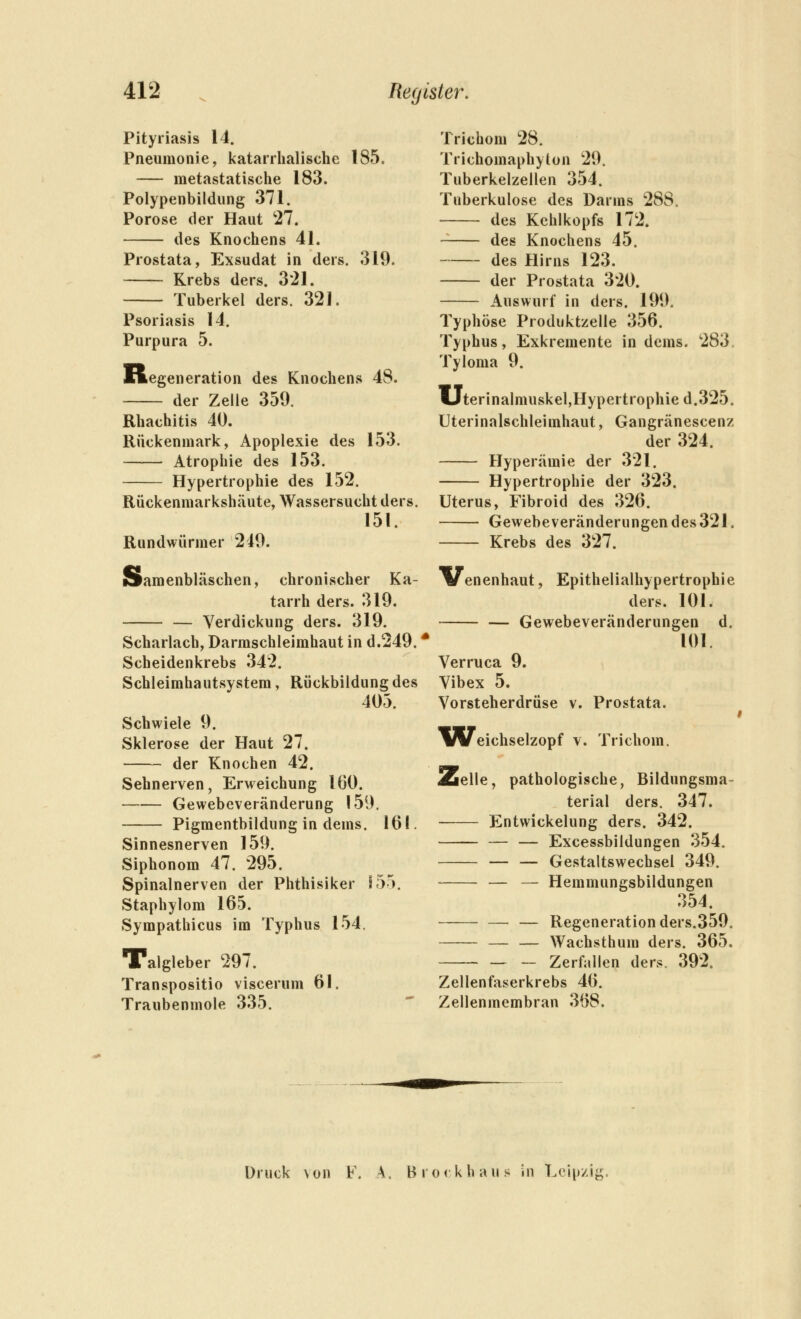 Pityriasis 14. Pneumonie, katarrhalische 185. metastatische 183. Polypenbildung 371. Poröse der Haut 27. des Knochens 41. Prostata, Exsudat in ders. 319. Krebs ders. 321. Tuberkel ders. 321. Psoriasis 14. Purpura 5. Regeneration des Knochens 48. der Zelle 359. Rhachitis 40. Rückenmark, Apoplexie des 153. Atrophie des 153. Hypertrophie des 152. Rückenmarkshäute, Wassersucht ders. 151. Rundwürmer 249. Samenbläschen, chronischer Ka- tarrh ders. 319. — Verdickung ders. 319. Scharlach, Darmschleimhaut in d.249.' Scheidenkrebs 342. Schleimhautsystem, Rückbildung des 405. Schwiele 9. Sklerose der Haut 27. der Knochen 42. Sehnerven, Erweichung 160. Gewebeveränderung 159. Pigmentbildung in dems. 161. Sinnesnerven 159. Siphonom 47. 295. Spinalnerven der Phthisiker 155. Staphylom 165. Sympathicus im Typhus 154. Talgleber 297. Transpositio viscerum 61. Traubenmole 335. Trichom 28. Trichomaphyton 29. Tuberkelzellen 354. Tuberkulose des Darms 288. des Kehlkopfs 172. des Knochens 45. des Hirns 123. der Prostata 320. Auswurf in ders. 199. Typhöse Produktzelle 356. Typhus, Exkremente in dems. 283, Tyloma 9. Uterinalmuskel,Hypertrophie d.325. Uterinalschleimhaut, Gangränescenz der 324. Hyperämie der 321. Hypertrophie der 323. Uterus, Fibroid des 326. Gewebeveränderungen des 321. Krebs des 327. Venenhaut, Epithelialhypertrophie ders. 101. — Gewebeveränderungen d. 101. Verruca 9. Vibex 5. Vorsteherdrüse v. Prostata. Weichselzopf v. Trichom. Zelle, pathologische, Bildungsma- terial ders. 347. Entwickelung ders. 342. — — Excessbildungen 354. — — Gestaltswechsel 349. — — Hemmungsbildungen 354. — — Regeneration ders.359. — — Wachsthum ders. 365. Zerfallen ders. 392. Zellenfaserkrebs 46. Zellenmembran 368. Druck von F. A. Bro(khaus in Leipzig,