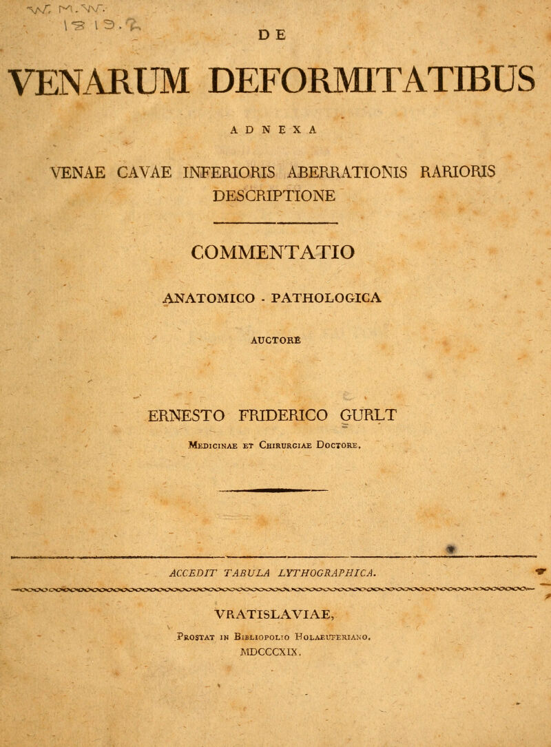 D E VENARUM DEFORMITATIBUS A D N E X A VENAE CAVAE INFERIORIS ABERRATIONIS RARIORIS DESCRIPTIONE COMMENTATIO ANATOMICO - PATHOLOGICA AUCTORE ERNESTO FRIDERICO GURLT Medicinae et Chirurgiae Doctore, ACCEDIT TABULA LYTHOGRAPHICA. . <* VRATISLAVIAE, ?ROSTAT IN BlBLIOPOLTO HoLAElTFERIANO. MDCCCXIX.