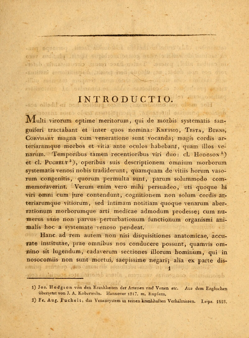 INTRODUCTIO. JVIulti virorum optime meritorum, qui de morbis systematis san- guiferi tractabant et inter quos nomina: Kreysig, Testa, Burns, Corvisart magna cum veneratione sunt vocanda; magis cordis ar- teriarnmque morbos et vitia ante oculos habebant, quam illos ve- narum. Temporibus tamen recentioribus viri duo: cl. Hodgson *) et cl. Puchelt2), operibus suis descriptionem omnium morborum systematis venosi nobis tradiderunt, quamquam de vitiis horum vaso- rum congenitis, quorum permulta sunt, parum solummodo com- memoraverint. Verum enim vero mihi persuadeo, uti quoque hi viri bmni cum jure contendunt, cognitionem non solum cordis ar- teriarumque vitiorum, sed intimam notitiam quoque venarum aber- rationum morborumque arti medicae admodum prodesse; cum nu- merus sane non parvus perturbationum functionum organismi ani- malis hoc a systemate venoso pendeat. Hanc ad rem autem non nisi disquisitiones anatomicae, accu- rate institutae, prae omnibus nos conducere possunt, quamvis om- nino sit lugendum, cadaverum sectiones illorum hominum, qui in nosocomiis non sunt mortui, saepissime negari; alia ex parte dis- i) Jos. Hodgson von den Krankheiten der Arterjen j?nd Venen etc. Aus dem Englischen iibersetzt von J. A. Koberwtin. Hannover i8t7. m. Kupfern.