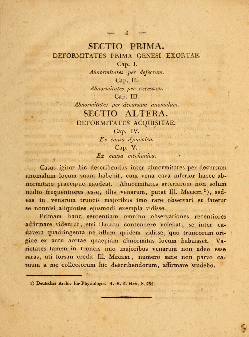 DEFORMITATES PRIMA GENESI EXORTAE. Cap. I. Abnormhates per defectum. Cap. II. Abnormitates per excessum. Cap. III. Abnormitates per decursum anomalum. SECTIO ALTERA. DEFORMITATES ACQUISITAE. Cap. IV. Ex causa dynamica. Cap. V. Ex causa mechanica. * Casus igitur hic describendus inter abnormitates per decursurn anomalum locum suum habebit, cum vena cava inferior hacce ab- normitate praecipue gaudeat. Abnormitates arteriarum non solum multo frequentiores esse, illis venarum, putat 111. Meckel *), sed- eas in venarum truncis majoribus imo rare observari et fatetur se nonnisi aliquoties ejusmodi exempla vidisse. Primam hanc sententiam omnino observationes recentiores adnrmare videntur, etsi Haller contendere volebat, se inter ca- davera quadringenta ne ullum quidem vidisse, *quo truncorum ori- gine ex arcu aortae quaepiam abnormitas locum habuisset. Va- rietates tamen in truncis imo majoribus venarum non adeo esse raras, uti forsan credit 111. Mecrel, numero sane non parvo ca- suum a me collectorum hic describendorum, affirmare studebo,