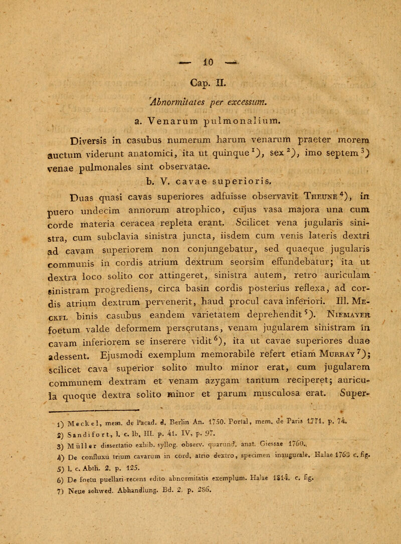 Cap. II. rAbnormltates per excessum. a. Venarum pulmonalium. Diversis in casubus numerum liarum venarum praeter morem auctum viderunt anatomici, ita ut quinque1), sex2), imo septem3) venae pulmonales sint observatae. b. V. cavae superioris. Duas quasi cavas superiores adfuisse observavit Theune4), in puero undecim annorum atrophico, cujus vasa majora una cum corde materia ceracea repleta erant. Scilicet vena jugularis sini- stra cum subclavia sinistra juncta, iisdem cum venis lateris dextri ad cavam superiorem non conjungebatur, sed quaeque jugularis communis in cordis atrium dextrum seorsim emmdebatur; ita ut dextra loco solito cor attingeret, sinistra autem, retro auriculam sinistram progrediens, circa basin cordis posterius reflexa, ad cor- dis atrium dextrum pervenerit, baud procul cava inferiori. 111. Me- ck-el binis casubus eandem varietatem deprehendits). Niemayer. foetum valde deformem perscrutans, venam jugularem sinistram in cavam inferiorem se inserere vidit6), ita ut cavae superiores duae adessent. Ejusmodi exemplum memorabile refert etiam Murray 7); scilicet cava superior solito multo minor erat, cum jugularem communem dextram et venam azygam tantum reciperet; auricu- la quoque dextra solito minor et parum musculosa erat. Super- i) Mecltel, mem. de 1'acad. d, Berlin An. 1750. Portal, mem, de Paris 1771. p. 74. S) Sandifort, 1. c. lbt III. p. 4l. IV, p. 97. 3) Miiller dissertatio exbib. syllog. observ. cjuarund. anat. Giessae 17<30„ 4) De confluxu trium cavarum in cord. atrio dextro, specimen inaugurale, Halae 1763 e. fig. 5) 1. c. Abth. 2. p. 125. 6) De foetu puellari recens edito abnormitatis exemplum. Halae 1814. c. fig. 1) Neue sehwed. Abbandlung. Bd. 2. p. 2S6\