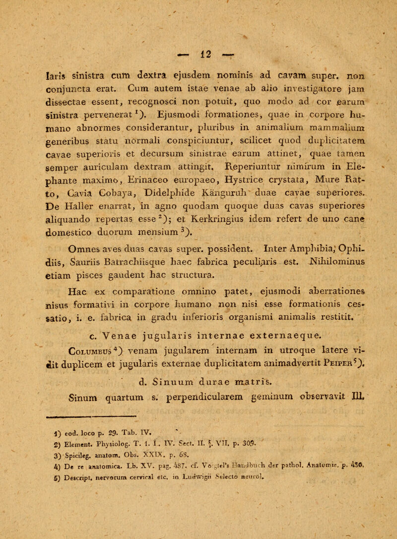 Iaris sinistra cum dextra ejusdem nominis ad cavam super. non conjuncta erat. Cum autem istae venae ab aiio investigatore jam dissectae essent, recognosci non potuit, quo modo ad cor jearum sinistra pervenerat *). Ejusmodi formationes, quae in corpore hu~ mano abnormes considerantur, pluribus in animalium mammalium generibus statu normali conspiciuntur, scilicet quod duplicitatem cavae superioris et decursum sinistrae earum attinet, quae tamen semper auriculam dextram attingit. Reperiuntur nimirum in Ele- pliante maximo, Erinaceo europaeo, Hystrice crystata, Mure Rat- to, Gavia Cobaya, Didelphide KangurinV duae cavae superiores, De Haller enarrat, in agno quodam quoque duas cavas superiores aliquando repertas. esse2); et Kerkringius idem refert de uno cane domestico duorum mensium 3). Omnes aves duas cavas super. possident. Inter Amphibia; Ophi- diis, Sauriis Batrachiisque haec fabrica peculiaris est. Nihilominus etiam pisces gaudent hac structura. Hac ex comparatione omnino patet, ejusmodi aberrationes nisus formativi m corpore liumano non nisi esse formationis ces- satio, i. e. fabrica in gradu inferioris organismi animalis restitit. ' c. Venae jugularis internae externaeque. Coeumbus4) venam jugularem internam in utroque latere vi- dit duplicem et jugularis externae duplicitatem animadvertit Peiper5). d. Sinuum durae matris. Sinum quartum s. perpendicularem geminum observavit III. 1) eod*. loco p. 29. Tab. IV. 2) Element. Physiolog. T. 1. I. IV. Sfeet. II. \. VII. p. 305. 3)Spicileg. anatom. Obs. XXIX. p. 68. 4) De re anatomica. Lb. XV. pag. 487. cf. VogleFs Handbuch der pathol. Anatomie. p. 4SC, 5) Descript. nervorum cervical etc. in Ludwigii Seiecto nsuroJ,