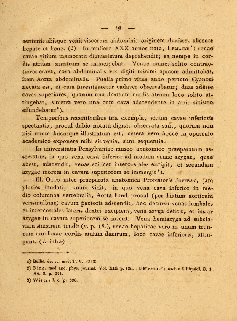 senteriis aliisque venis viscerum abdominis originem duxisse, abseiite hepate et liene. (?) In muliere XXX annos nata, Lemaire1) venae cavae vitium memoratu dignissimum deprehendit; ea nempe in cor- dis atrium sinistrura se immergebat.. Yenae omnes solito contrac- tiores erant, cava abdominalis vix digiti minimi apicem admittebat, item Aorta abdominalis. Puella primo vitae anao peracto Gyanosi necata est, et cum investigaretur cadaver observabatur; dua-s adesse cavas superiores, quarum una dextrum cordis atrium loco solito at- tingebat, sinistra vero una cum cava adscendente in atrio sinistro effundebaturaV Temporibus recentioribus trla exempla, vitium cavae inferioris spectantia, procul dubio notatu digna, observata sunt, quorum noii nisi unum hucusque illustratum est, cetera vero hocce in opusculo academico exponere mihi sitvenia; sunt sequentia: In universitatis Pensylvaniae museo anatomico praeparatum as- servatur, in quo vena cava inferior ad modum venae azygae, quae abest, adscendit, venas scilicet intercostales excipit,, et secundum azygae morem in cavam superiorem se immergit3). 111. Otto inter praeparata anatomica Professoris Joffray, jam pluries laudati, unum vidit, in quo vena cava inferior in me- dio columnae vertebralis, Aorta haud procul (per hiatum aorticum verisimillime) cavum pectoris adscendit, hoc decursu vena-s lumbales et intercostales lateris dextri excipiens,, vena azyga deneit,. et instar azygaer in cavam superiorem se inserit.- Vena hemiazyga ad subcla- viam sinistram tendit (v. p. 18.), venae hepaticae vero in unum trun- cum confluxae cordis» atrium dextrum, loco cavae inferioris, attin- gunt. (v. infra) i)' Bulltet. des sc. med. T. V. iS\(T. i) Ring, med and. phys. journal, Vol, XHI p, 120, cf. Meckel'e Aidnv f, Physiol. B. i, Att. 2. p. 231. 5) Wxstar h c. p. 320.