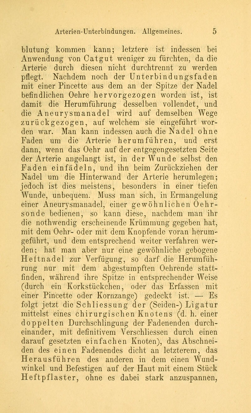 blutung kommen kann; letztere ist indessen bei Anwendung von Catgut weniger zu fürchten, da die Arterie durch diesen nicht durchtrennt zu werden pflegt. Nachdem noch der Unterbindungsfaden mit einer Pincette aus dem an der Spitze der Nadel befindlichen Oehre hervorgezogen worden ist, ist damit die Herumführung desselben vollendet, und die Aneurysmanadel wird auf demselben Wege zurückgezogen, auf welchem sie eingeführt wor- den war. Man kann indessen auch die Nadel ohne Faden um die Arterie herumführen, und erst dann, wenn das Oehr auf der entgegengesetzten Seite der Arterie angelangt ist, in der Wunde selbst den Faden einfädeln, und ihn beim Zurückziehen der Nadel um die Hinterwand der Arterie herumlegen; jedoch ist dies meistens, besonders in einer tiefen Wunde, unbequem. Muss man sich, in Ermangelung einer Aneurysmanadel, einer gewöhnlichen Oehr- sonde bedienen, so kann diese, nachdem man ihr die nothwendig erscheinende Krümmung gegeben hat, mit dem Oehr- oder mit dem Knopfende voran herum- geführt, und dem entsprechend weiter verfahren wer- den; hat man aber nur eine gewöhnliche gebogene Heftnadel zur Verfügung, so darf die Herumfüh- rung nur mit dem abgestumpften Oehrende statt- finden, während ihre Spitze in entsprechender Weise (durch ein Korkstückchen, oder das Erfassen mit einer Pincette oder Kornzange) gedeckt ist. — Es folgt jetzt die Schliessung der (Seiden-) Ligatur mittelst eines chirurgischen Knotens (d. h. einer doppelten Durchschlingung der Fadenenden durch- einander, mit definitivem Yerschliessen durch einen darauf gesetzten einfachen Knoten), das Abschnei- den des einen Fadenendes dicht an letzterem, das Herausführen des anderen in dem einen Wund- winkel und Befestigen auf der Haut mit einem Stück Heftpflaster, ohne es dabei stark anzuspannen,