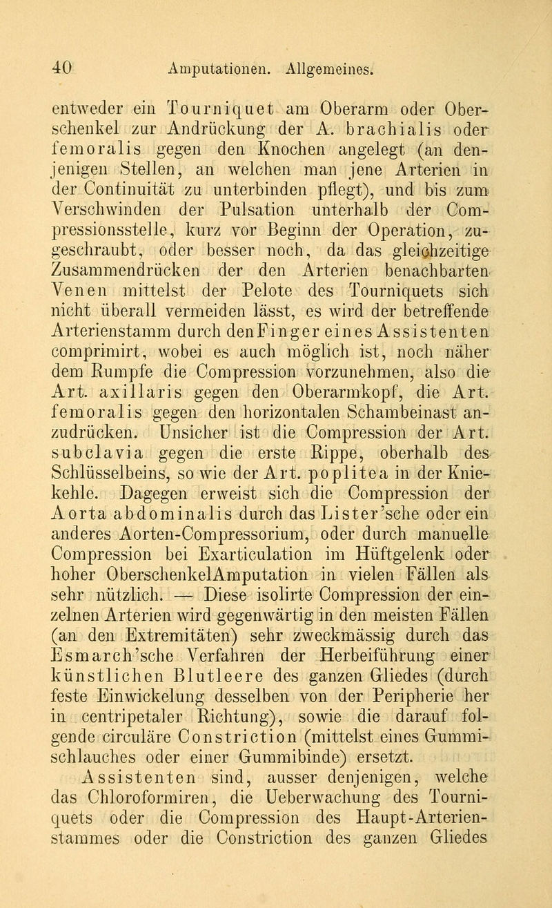 entweder ein Tourniquet am Oberarm oder Ober- schenkel zur Andrückung der A. brachialis oder femoralis gegen den Knochen angelegt (an den- jenigen Stellen, an welchen man jene Arterien in der Continuität zu unterbinden pflegt), und bis zum Verschwinden der Pulsation unterhalb der Com- pressionsstelle, kurz vor Beginn der Operation, zu- geschraubt, oder besser noch, da das gleichzeitige Zusammendrücken der den Arterien benachbarten Venen mittelst der Pelote des Tourniquets sich nicht überall vermeiden lässt, es wird der betreffende Arterienstamm durch den Fingerei nesAssistenten comprimirt, wobei es auch möglich ist, noch näher dem Rumpfe die Compression vorzunehmen, also die Art. axillaris gegen den Oberarmkopf, die Art. femoralis gegen den horizontalen Schambeinast an- zudrücken. Unsicher ist die Compression der Art. subclavia gegen die erste Rippe, oberhalb des Schlüsselbeins, sowie der Art. poplitea in der Knie- kehle. Dagegen erweist sich die Compression der Aorta abdominalis durch das Lister'sche oder ein anderes Aorten-Compressorium, oder durch manuelle Compression bei Exarticulation im Hüftgelenk oder hoher OberschenkelAmputation in vielen Fällen als sehr nützlich. — Diese isolirte Compression der ein- zelnen Arterien wird gegenwärtig in den meisten Fällen (an den Extremitäten) sehr zweckmässig durch das Esmarch'sche Verfahren der Herbeiführung einer künstlichen Blutleere des ganzen Gliedes (durch feste Einwickelung desselben von der Peripherie her in centripetaler Richtung), sowie die darauf fol- gende circuläre Constriction (mittelst eines Gummi- schlauches oder einer Gummibinde) ersetzt. Assistenten sind, ausser denjenigen, welche das Chloroformiren, die Ueberwachung des Tourni- quets oder die Compression des Haupt-Arterien- stammes oder die Constriction des ganzen Gliedes