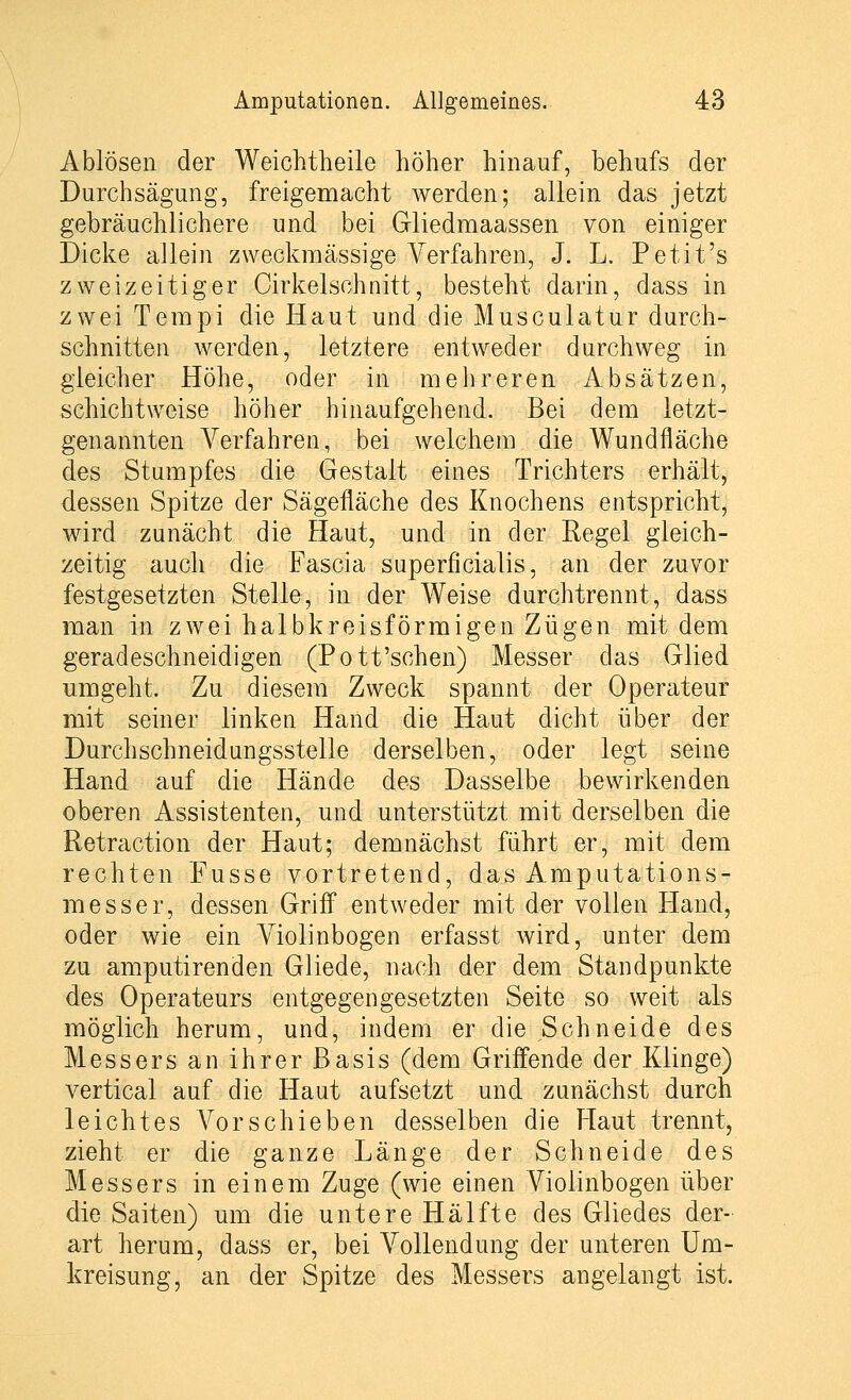 Ablösen der Weichtheile höher hinauf, behufs der Durchsägung, freigemacht werden; allein das jetzt gebräuchlichere und bei Gliedmaassen von einiger Dicke allein zweckmässige Verfahren, J. L. Petit's zweizeitiger Cirkelschnitt, besteht darin, dass in zwei Tempi die Haut und die Musculatur durch- schnitten werden, letztere entweder durchweg in gleicher Höhe, oder in mehreren Absätzen, schichtweise höher hinaufgehend. Bei dem letzt- genannten Verfahren, bei welchem die Wundfläche des Stumpfes die Gestalt eines Trichters erhält, dessen Spitze der Sägefläche des Knochens entspricht, wird zunächt die Haut, und in der Regel gleich- zeitig auch die Fascia superficialis, an der zuvor festgesetzten Stelle, in der Weise durchtrennt, dass man in zwei halbkreisförmigen Zügen mit dem geradeschneidigen (Pott'sehen) Messer das Glied umgeht. Zu diesem Zweck spannt der Operateur mit seiner linken Hand die Haut dicht über der Durchschneid ungsstelle derselben, oder legt seine Hand auf die Hände des Dasselbe bewirkenden oberen Assistenten, und unterstützt mit derselben die Retraction der Haut; demnächst führt er, mit dem rechten Fusse vortretend, das Amputations- messer, dessen Griff entweder mit der vollen Hand, oder wie ein Violinbogen erfasst wird, unter dem zu amputirenden Gliede, nach der dem Standpunkte des Operateurs entgegengesetzten Seite so weit als möglich herum, und, indem er die Schneide des Messers an ihrer Basis (dem Griffende der Klinge) vertical auf die Haut aufsetzt und zunächst durch leichtes Vorschieben desselben die Haut trennt, zieht er die ganze Länge der Schneide des Messers in einem Zuge (wie einen Violinbogen über die Saiten) um die untere Hälfte des Gliedes der- art herum, dass er, bei Vollendung der unteren Um- kreisung, an der Spitze des Messers angelangt ist.