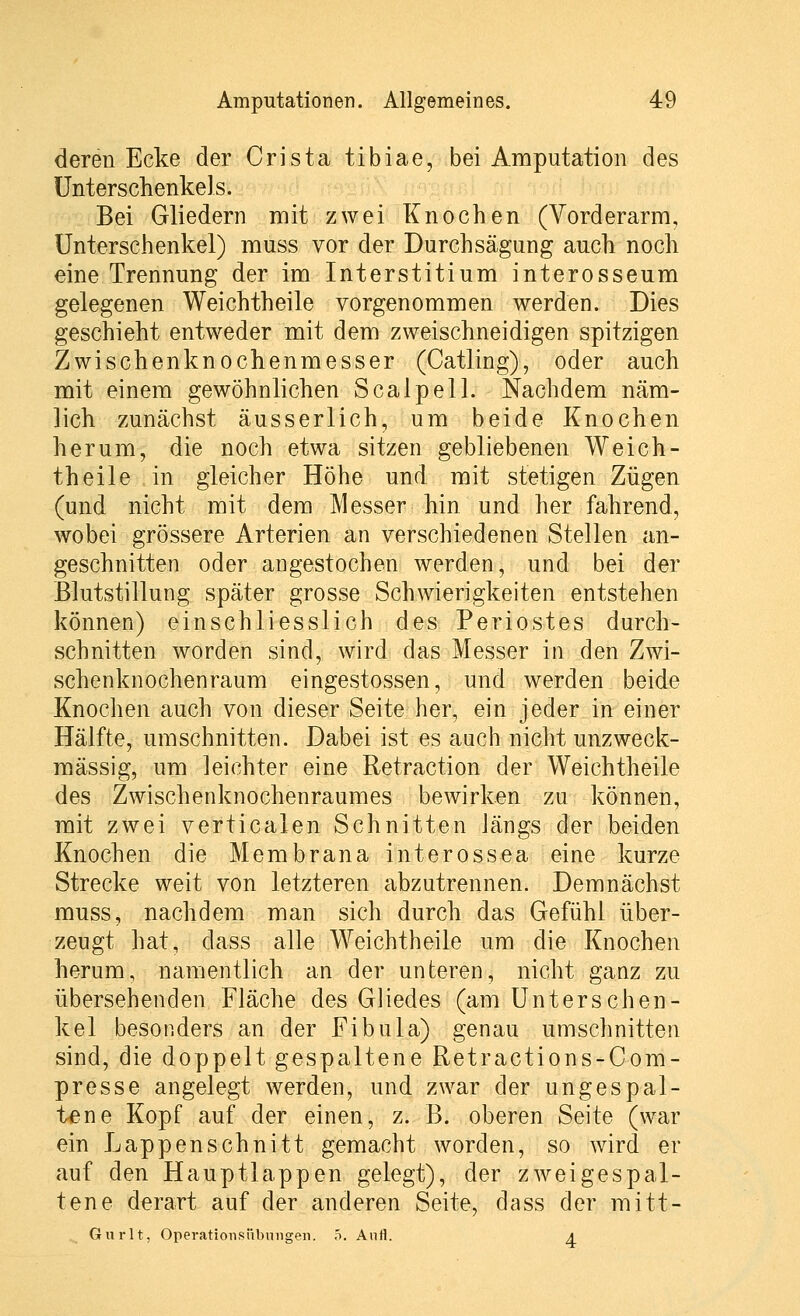 deren Ecke der Crista tibiae, bei Amputation des Unterschenkels. Bei Gliedern mit zwei Knochen (Vorderarm, Unterschenkel) muss vor der Durchsägung auch noch eine Trennung der im Interstitium interosseum gelegenen Weichtheile vorgenommen werden. Dies geschieht entweder mit dem zweischneidigen spitzigen Zwischenknochenmesser (Catling), oder auch mit einem gewöhnlichen Scalpell. Nachdem näm- lich zunächst äusserlich, um beide Knochen herum, die noch etwa sitzen gebliebenen Weich- theile in gleicher Höhe und mit stetigen Zügen (und nicht mit dem Messer hin und her fahrend, wobei grössere Arterien an verschiedenen Stellen an- geschnitten oder angestochen werden, und bei der Blutstillung später grosse Schwierigkeiten entstehen können) einschliesslich des Periostes durch- schnitten worden sind, wird das Messer in den Zwi- schenknochenraum eingestossen, und werden beide Knochen auch von dieser Seite her, ein jeder in einer Hälfte, umschnitten. Dabei ist es auch nicht unzweck- mässig, um leichter eine Retraction der Weichtheile des Zwischenknochenraumes bewirken zu können, mit zwei verticalen Schnitten längs der beiden Knochen die Membrana interossea eine kurze Strecke weit von letzteren abzutrennen. Demnächst muss, nachdem man sich durch das Gefühl über- zeugt hat, dass alle Weichtheile um die Knochen herum, namentlich an der unteren, nicht ganz zu übersehenden Fläche des Gliedes (am Unterschen- kel besonders an der Fibula) genau umschnitten sind, die doppelt gespaltene Retractions-Com- presse angelegt werden, und zwar der ungespal- ten e Kopf auf der einen, z. B. oberen Seite (war ein Lappenschnitt gemacht worden, so wird er auf den Hauptlappen gelegt), der zwei gespal- tene derart auf der anderen Seite, dass der mitt- Gnrlt, OperatioTisiibungeu. 5. AnH. a