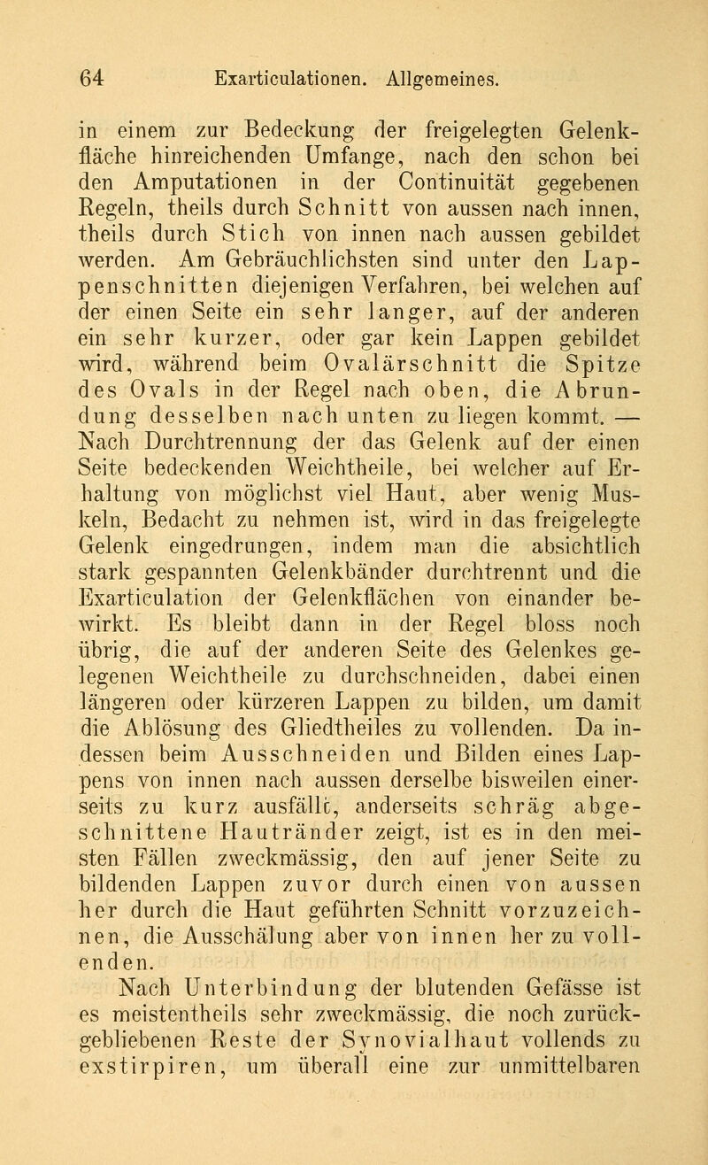 in einem zur Bedeckung der freigelegten Gelenk- fläche hinreichenden Umfange, nach den schon bei den Amputationen in der Continuität gegebenen Regeln, theils durch Schnitt von aussen nach innen, theils durch Stich von innen nach aussen gebildet werden. Am Gebräuchlichsten sind unter den Lap- penschnitten diejenigen Verfahren, bei welchen auf der einen Seite ein sehr langer, auf der anderen ein sehr kurzer, oder gar kein Lappen gebildet wird, während beim Ovalärschnitt die Spitze des Ovals in der Regel nach oben, die Abrun- dung desselben nach unten zu liegen kommt. — Nach Durchtrennung der das Gelenk auf der einen Seite bedeckenden Weichtheile, bei welcher auf Er- haltung von möglichst viel Haut, aber wenig Mus- keln, Bedacht zu nehmen ist, wird in das freigelegte Gelenk eingedrungen, indem man die absichtlich stark gespannten Gelenkbänder durchtrennt und die Exarticulation der Gelenkflächen von einander be- wirkt. Es bleibt dann in der Regel bloss noch übrig, die auf der anderen Seite des Gelenkes ge- legenen Weichtheile zu durchschneiden, dabei einen längeren oder kürzeren Lappen zu bilden, um damit die Ablösung des Gliedtheiles zu vollenden. Da in- dessen beim Ausschneiden und Bilden eines Lap- pens von innen nach aussen derselbe bisweilen einer- seits zu kurz ausfälle, anderseits schräg abge- schnittene Hautränder zeigt, ist es in den mei- sten Fällen zweckmässig, den auf jener Seite zu bildenden Lappen zuvor durch einen von aussen her durch die Haut geführten Schnitt vorzuz ei eb- nen, die Ausschälung aber von innen her zu voll- enden. Nach Unterbindung der blutenden Gefässe ist es meistenteils sehr zweckmässig, die noch zurück- gebliebenen Reste der Synovial haut vollends zu exstirpiren, um überall eine zur unmittelbaren