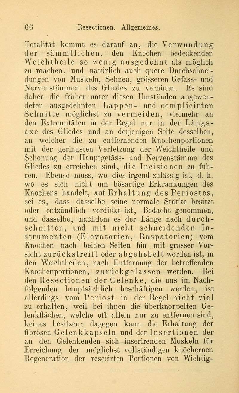 Totalität kommt es darauf an, die Verwundung der s am mt liehen, den Knochen bedeckenden Weichtheile so wenig ausgedehnt als möglich zu machen, und natürlich auch quere Durchschnei- dungen von Muskeln, Sehnen, grösseren Gefäss- und Nervenstämmen des Gliedes zu verhüten. Es sind daher die früher unter diesen Umständen angewen- deten ausgedehnten Lappen- und complicirten Schnitte möglichst zu vermeiden, vielmehr an den Extremitäten in der Regel nur in der Längs- axe des Gliedes und an derjenigen Seite desselben, an welcher die zu entfernenden Knochenportionen mit der geringsten Verletzung der Weichtheile und Schonung der Hauptgefäss- und Nervenstämme des Gliedes zu erreichen sind, die Incisionen zu füh- ren. Ebenso muss, wo dies irgend zulässig ist, d. h. wo es sich nicht um bösartige Erkrankungen des Knochens handelt, auf Erhaltung des Periostes, sei es, dass dasselbe seine normale Stärke besitzt oder entzündlich verdickt ist, Bedacht genommen, und dasselbe, nachdem es der Länge nach durch- schnitten, und mit nicht schneidenden In- strumenten (Elevatorien, Raspatorien) vom Knochen nach beiden Seiten hin mit grosser Vor- sicht zurückstreift oder abgehebelt worden ist, in den Weichtheilen, nach Entfernung der betreifenden Knochenportionen, zurückgelassen werden. Bei den Resectionen der Gelenke, die uns im Nach- folgenden hauptsächlich beschäftigen werden, ist allerdings vom Periost in der Regel nicht viel zu erhalten, weil bei ihnen die überknorpelten Ge- lenkflächen, welche oft allein nur zu entfernen sind, keines besitzen; dagegen kann die Erhaltung der fibrösen Gelenkkapseln und der Insertionen der an den Gelenkenden sich inserirenden Muskeln für Erreichung der möglichst vollständigen knöchernen Regeneration der resecirten Portionen von Wichtig-