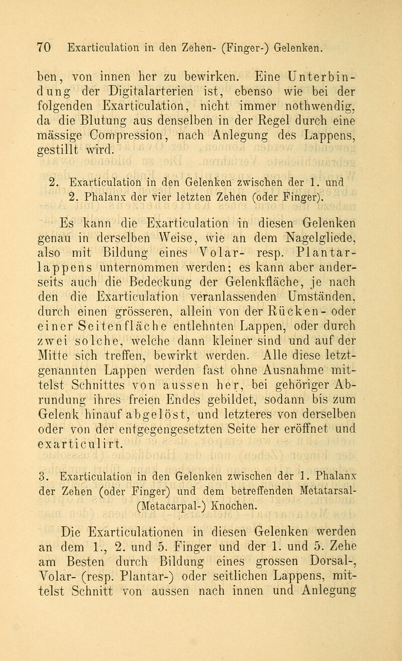 ben, von innen her zu bewirken. Eine Unterbin- dung der Digitalarterien ist, ebenso wie bei der folgenden Exarticulation, nicht immer nothwendig, da die Blutung aus denselben in der Regel durch eine massige Compression, nach Anlegung des Lappens, gestillt wird. 2. Exarticulation in den Gelenken zwischen der 1. und 2. Phalanx der vier letzten Zehen (oder Finger). Es kann die Exarticulation in diesen Gelenken genau in derselben Weise, wie an dem Nagelgliede, also mit Bildung eines Volar- resp. Plantar- lappens unternommen werden; es kann aber ander- seits auch die Bedeckung der Gelenkfläche, je nach den die Exarticulation veranlassenden Umständen, durch einen grösseren, allein von der Rücken- oder einer Seitenfläche entlehnten Lappen, oder durch zwei solche, welche dann kleiner sind und auf der Mitte sich treffen, bewirkt werden. Alle diese letzt- genannten Lappen werden fast ohne Ausnahme mit- telst Schnittes von aussen her, bei gehöriger Ab- rundung ihres freien Endes gebildet, sodann bis zum Gelenk hinauf abgelöst, und letzteres von derselben oder von der entgegengesetzten Seite her eröffnet und exarticulirt. 3. Exarticulation in den Gelenken zwischen der 1. Phalanx der Zehen (oder Finger) und dem betreffenden Metatarsal- (Metacarpal-) Knochen. Die Exarticulationen in diesen Gelenken werden an dem 1., 2. und 5. Finger und der 1. und 5. Zehe am Besten durch Bildung eines grossen Dorsal-, Volar- (resp. Plantar-) oder seitlichen Lappens, mit- telst Schnitt von aussen nach innen und Anlegung