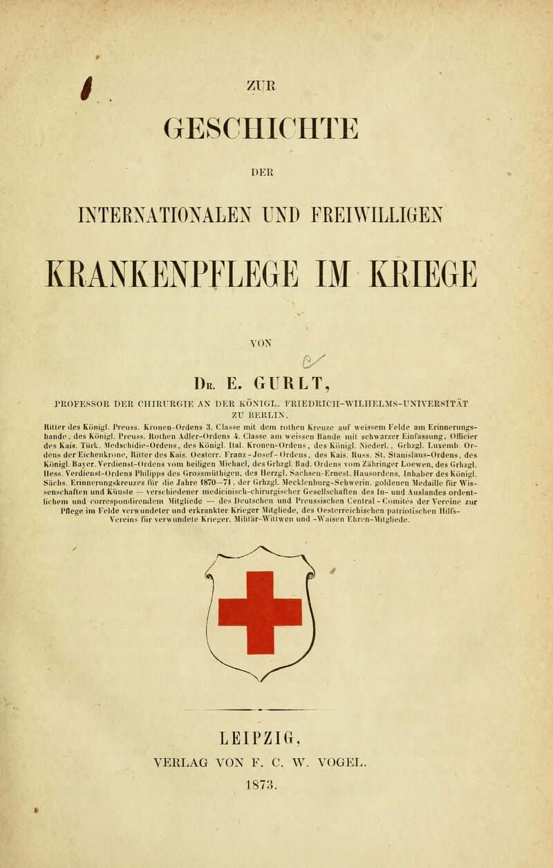 GESCHICHTE DER INTERNATIONALEN UND FREIWILLIGEN KRANKENPFLEGE IM KRIEGE VON De. E. GURLT, PROFESSOR DER CHIRURGIE AN DER KÖNIGL. FRIEDRICII-WILIIELMS-UNFVERSITAT ZU BERLIN. Ritter des Königl. Preuss. Kronen-Ordens 3. Classe mit dem rothen Kreuze auf weissem Felde am Erinnerungs- bande, des Königl. Preuss. ltolhen Adler-Ordens 4. Classe am weissen Bande mit schwarzer Einfassung, Ollieier des Kais. Tiirk. Medschidie-Ordens, des Königl. Ital. Kronen-Ordens, des Königl. Niederl., Grhzgl. Lu\emb. Or- dens der Eichenkrone, Ritter des Kais. Oeslerr. Franz-Josef-Ordens, des Kais. Russ. St. Slanislaus-Ordens, des Königl. Bayer. Verdienst-Ordens vom heiligen Michael, des Grhzgl. Bad. Ordens vom Zähringer Loewen, des Grhzgl. Hess. Verdienst-Ordens Philipps des Grossmüthigen, des Herzgl. Sachsen-Ernest. Hausordens, Inhaber des Königl. Sachs. Erinncrungskreuzes für die Jahre 1870—71, der Grhzgl. Mecklenburg-Schwerin, goldenen Medaille Tür Wis- senschaften und Künste — verschiedener mediciniseh-chirurgischer Gesellschaften des In- und Auslandes ordent- lichem und correspondireiulem Mitgliede — des Deutschen und Preussischen Central-Comiles der Vereine zur Pflege im Felde verwundeter und erkrankter Krieger Mitgliede, des Oesterreichischen patriotischen llilfs- Vereins für verwundele Krieger, Militür-Willwcn und -Waisen Ehren-Mitgliede. LEIPZIG, VERLAG VON F. C. W. VOGEL. 1873.