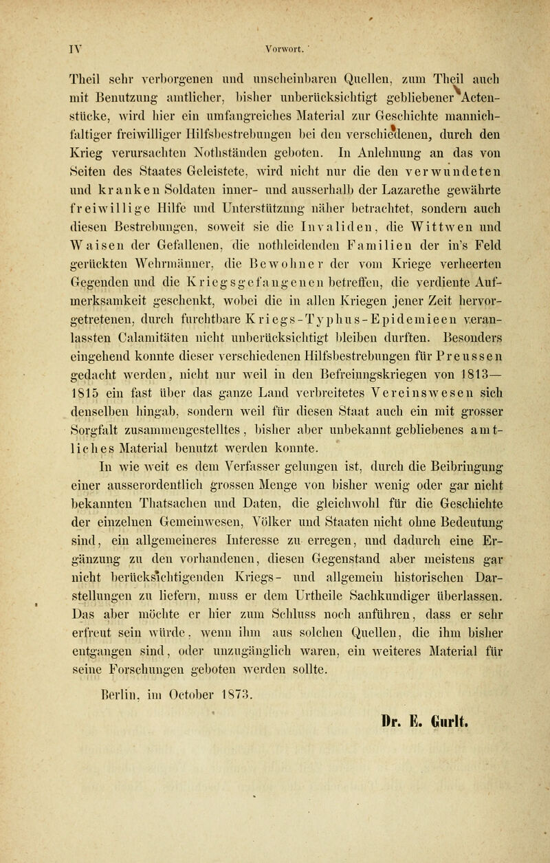 Tlieil sehr verborgenen und unscheinbaren Quellen, zum Theil auch mit Benutzung amtlicher, bisher unberücksichtigt gebliebener Acten- stücke, wird hier ein umfangreiches Material zur Geschichte mannich- faltiger freiwilliger Hilfsbestrebungen bei den verschiedenen, durch den Krieg verursachten Nothständen geboten. In Anlehnung an das von Seiten des Staates Geleistete, wird nicht nur die den verwundeten und kranken Soldaten inner- und ausserhalb der Lazarethe gewährte freiwillige Hilfe und Unterstützung näher betrachtet, sondern auch diesen Bestrebungen, soweit sie die Invaliden, die Wittwen und Waisen der Gefallenen, die nothleidenden Familien der in's Feld gerückten Wehrmänner, die Bewohner der vom Kriege verheerten Gegenden und die Kriegsgefangenen betreifen, die verdiente Auf- merksamkeit geschenkt, wobei die in allen Kriegen jener Zeit hervor- getretenen, durch furchtbare Kriegs -Typ hu s-Epidemieen veran- lassten Calamitäten nicht unberücksichtigt bleiben durften. Besonders eingehend konnte dieser verschiedenen Hilfsbestrebungen für Preussen gedacht werden, nicht nur weil in den Befreiungskriegen von 1813— 1815 ein fast über das ganze Land verbreitetes Vereinswesen sich denselben hingab, sondern weil für diesen Staat auch ein mit grosser Sorgfalt zusammengestelltes, bisher aber unbekannt gebliebenes amt- lich e s Material benutzt werden konnte. In wie weit es dem Verfasser gelungen ist, durch die Beibringung einer ausserordentlich grossen Menge von bisher wenig oder gar nicht bekannten Thatsachen und Daten, die gleichwohl für die Geschichte der einzelnen Gemeinwesen, Völker und Staaten nicht ohne Bedeutung sind, ein allgemeineres Interesse zu erregen, und dadurch eine Er- gänzung zu den vorhandenen, diesen Gegenstand aber meistens gar nicht berücksichtigenden Kriegs- und allgemein historischen Dar- stellungen zu liefern, muss er dem Urtheile Sachkundiger überlassen. Das aber möchte er hier zum Schluss noch anführen, dass er sehr erfreut sein würde, wenn ihm aus solchen Quellen, die ihm bisher entgangen sind, oder unzugänglich waren, ein weiteres Material für seine Forschungen geboten werden sollte. Berlin, im October 1873. Dr. E. Gurlt.