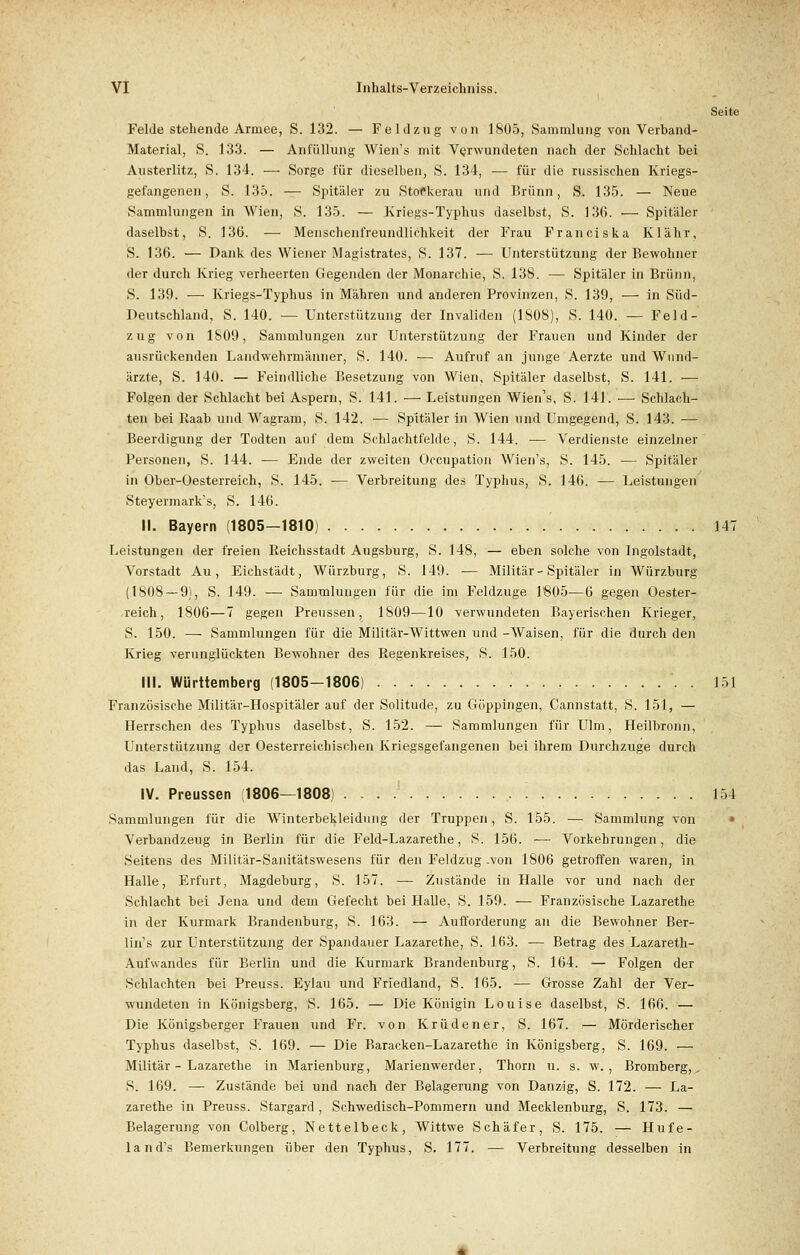 Seite Felde stehende Armee, S. 132. — Feldzug von 1805, Sammlung von Verband- Material, S. 133. — Anfüllung Wien's mit Verwundeten nach der Schlacht bei Austerlitz, S. 134. — Sorge für dieselben, S. 134, — für die russischen Kriegs- gefangenen, S. 135. — Spitäler zu StoCkerau und Brunn, S. 135. — Neue Sammlungen in Wien, S. 135. — Kriegs-Typhus daselbst, S. 136. ■— Spitäler daselbst, S. 136. — Menschenfreundlichkeit der Frau Franciska Klähr, S. 136. — Dank des Wiener Magistrates, S. 137. — Unterstützung der Bewohner der durch Krieg verheerten Gegenden der Monarchie, S. 138. — Spitäler in Brunn, S. 139. — Kriegs-Typhus in Mähren und anderen Provinzen, S. 139, — in Süd- Deutschland, S. 140. ■— Unterstützung der Invaliden (1808), S. 140. — Feld- zug von 1809, Sammlungen zur Unterstützung der Frauen und Kinder der ausrückenden Landwehrmänner, S. 140. — Aufruf an junge Aerzte und Wund- ärzte, S. 140. — Feindliche Besetzung von Wien, Spitäler daselbst, S. 141. — Folgen der Schlacht bei Aspern, S. 141. — Leistungen Wien's, S. 141. — Schlach- ten bei Raab und Wagram, S. 142. — Spitäler in Wien und Umgegend, S. 143. — Beerdigung der Todten auf dem Schlachtfelde, S. 144. ■— Verdienste einzelner Personen, S. 144. — Ende der zweiten Occupation Wien's, S. 145. — Spitäler in Ober-Oesterreich, S. 145. -— Verbreitung des Typhus, S. 146. — Leistungen Steyermark's, S. 146. II. Bayern (1805—1810) 147 Leistungen der freien Reichsstadt Augsburg, S. 148, — eben solche von Ingolstadt, Vorstadt Au, Eichstädt, Würzburg, S. 149. — Militär - Spitäler in Würzburg (1808 — 9), S. 149. — Sammlungen für die im Feldzuge 1805—6 gegen Oester- reich, 1806—7 gegen Preussen, 1809—10 verwundeten Bayerischen Krieger, S. 150. — Sammlungen für die Militär-Wittwen und -Waisen, für die durch den Krieg verunglückten Bewohner des Regenkreises, S. 150. III. Württemberg (1805—1806) . 151 Französische Militär-Hospitäler auf der Solitude, zu Göppingen, Cannstatt, S. 151, — Herrschen des Typhus daselbst, S. 152. — Sammlungen für Ulm, Heilbronn, Unterstützung der Oesterreichischen Kriegsgefangenen bei ihrem Durchzuge durch das Land, S. 154. IV. Preussen (1806—1808) 154 Sammlungen für die Winterbekleidung der Truppen, S. 155. — Sammlung von » Verbandzeug in Berlin für die Feld-Lazarethe, S. 156. — Vorkehrungen, die Seitens des Militär-Sanitätswesens für den Feldzug .von 1806 getroffen waren, in Halle, Erfurt, Magdeburg, S. 157. — Zustände in Halle vor und nach der Schlacht bei Jena und dem Gefecht bei Halle, S. 159. — Französische Lazarethe in der Kurmark Brandenburg, S. 163. — Aufforderung an die Bewohner Ber- lin's zur Unterstützung der Spandauer Lazarethe, S. 163. — Betrag des Lazareth- Aufwandes für Berlin und die Kurmark Brandenburg, S. 164. — Folgen der Schlachten bei Preuss. Eylau und Friedland, S. 165. — Grosse Zahl der Ver- wundeten in Königsberg, S. 165. — Die Königin Louise daselbst, S. 166. — Die Königsberger Frauen und Fr. von Krüdener, S. 167. .— Mörderischer Typhus daselbst, S. 169. — Die Baracken-Lazarethe in Königsberg, S. 169. — Militär - Lazarethe in Marienburg, Marienwerder, Thorn u. s. w. , Bromberg,^ S. 169. — Zustände bei und nach der Belagerung von Danzig, S. 172. — La- zarethe in Preuss. Stargard , Schwedisch-Pommern und Mecklenburg, S. 173. — Belagerung von Colberg, Nettelbeck, Wittwe Schäfer, S. 175. — Hufe- lan d's Bemerkungen über den Typhus, S. 177. — Verbreitung desselben in