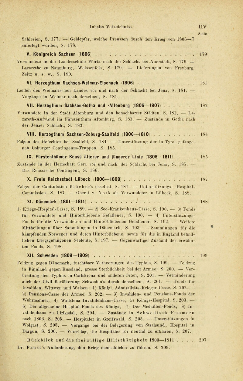 Seite Schlesien, S. 177. — Geldopfer, welche Preussen durch den Krieg von 1806—7 auferlegt wurden, S. 178. V. Königreich Sachsen (1806) 179 Verwundete in der Landesschule Pforta nach der Schlacht bei Auerstädt, S. 179. — Lazarethe zu Naumburg, Weisserfels, S. 179. — Lieferungen von Freyburg, .Zeitz u. s. w., S. 180. VI. Herzogthum Sachsen-Weimar-Eisenach (1806) 181 Leiden des Weimarischen Landes vor und nach der Schlacht bei Jena, S. 181. — Vorgänge in Weimar nach derselben, S. 181. VII. Herzogthum Sachsen-Gotha und -Altenburg (1806—1807) 182 Verwundete in der Stadt Altenburg und den benachbarten Städten, S. 182. ■— La- zareth-Aufwand im Fürstenthum Altenburg, S. 183. — Zustände in Gotha nach der Jenaer Schlacht, S. 183. VIII. Herzogthum Sachsen-Coburg-Saalfeld (1806—1810) 184 Folgen des Gefechtes bei Saalfeld, S. 184. — Unterstützung der in Tyrol gefange- nen Coburger Contingents-Truppen, S. 185. IX. Fürstenthümer Reuss älterer und jüngerer Linie (1805—1811) .... 185 Zustände in der Herrschaft Gera vor und nach der Schlacht bei Jena, S. 185. — Das Reussische Contingent, S. 186. X. Freie Reichsstadt Lübeck 1806—1808) 187 Folgen der Capitulation Blücher's daselbst, S. 187. — Unterstützungs-, Hospital- Commission, S. 187. — Oberst v. York als Verwundeter in Lübeck, S. 188. XI. Dänemark (1801—1811) ' 188 1) Kriegs-Hospital-Casse, S. 189. — 2) See-Krankenhaus-Casse, S. 190. — 3) Fonds für Verwundete und Hinterbliebene Gefallener, S. 190. — 4) Unterstützungs- Fonds für die Verwundeten und Hinterbliebenen Gefallener, S. 192. — Weitere Mittheilungen über Sammlungen in Dänemark, S. 193. — Sammlungen für die kämpfenden Norweger und deren Hinterbliebene, sowie für die in England befind- lichen kriegsgefangenen Seeleute, S. 197. — Gegenwärtiger Zustand der erwähn- ten Fonds, S. 198. XII. Schweden (1808-1809) 199 Feldzug gegen Dänemark, furchtbare Verheerungen des Typhus, S. 199. —- Feldzug in Finnland gegen Russland, grosse Sterblichkeit bei der Armee, S. 200. — Ver- breitung des Typhus in Carlskrona und anderen Orten, S. 201. — Verminderung auch der Civil-Bevölkerung Schweden's durch denselben, S. 201. — Fonds für Invaliden, Wittwen und Waisen: 1) Königl. Admiralitäts-Krieger-Casse, S. 202. — 2) Pensions-Casse der Armee, S. 202. — 3) Invaliden- und Pensions-Fonds der Wehrmänner, 4) Wadstena Invalidenhaus-Casse, 5) Königs-Hospital, S. 203. -— 6) Der allgemeine Hospital-Fonds des Königs, 7) Der Medaillen-Fonds, 8) In- validenhaus zu Ulriksdal, S. 204. — Zustände in Schwe disch-Pommern nach 1806, S. 205. — Hospitäler in Greifswald, S. 205. — Unterstützungen in Wolgast, S. 205. — Vorgänge bei der Belagerung von Stralsund, Hospital in Dargun, S. 206. — Vorschlag, die Hospitäler für neutral zu erklären, S. 207. Rückblick auf die freiwillige Hilfstätigkeit 1800—1811 .... 207 Dr. Faust's Aufforderung, den Krieg menschlicher zu führen, S. 209.