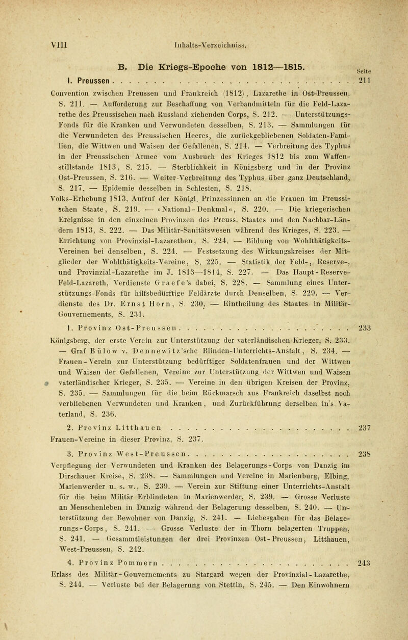 B. Die Kriegs-Epoche von 1812—1815. Seite I. Preussen 211 Convention zwischen Preussen und Frankreich (1812) , Lazaretlie in Üst-Preussen, S. 211. — Aufforderung zur Beschaffung von Verbandmilteln für die Feld-Laza- rethe des Preussischen nach Russlaud ziehenden Corps, 8. 212. — Unterstützungs- Fonds für die Kranken und Verwundeten desselben, S. 213. — Sammlungen für die Verwundeten des Preussischen Heeres, die zurückgebliebenen Soldaten-Fami- lien, die Wittwen und Waisen der Gefallenen, S. 214. — Verbreitung des Typhus in der Preussischen Armee vom Ausbruch des Krieges 1812 bis zum Waffen- stillstände 1813, S. 215. — Sterblichkeit in Königsberg und in der Provinz Ost-Preussen, S. 210. — Weiter-Verbreitung des Typhus über ganz Deutschland, S. 217. — Epidemie desselben in Schlesien, S. 218. Volks-Erhebung 1813, Aufruf der Königl. Prinzessinnen an die Frauen im Preussi- schen Staate, S. 219. ■— »National-Denkmal«, S. 220. — Die kriegerischen Ereignisse in den einzelnen Provinzen des Preuss. Staates und den Nachbar-Län- dern 1813, S. 222. — Das Militär-Sanitätswesen während des Krieges, S. 223. — Errichtung von Provinzial-Lazarethen, S. 224. — Bildung von Wohlthätigkeits- Vereinen bei denselben, S. 224. — Festsetzung des Wirkungskreises der Mit- glieder der Wohlthätigkeits-Vereine, S. 225. — Statistik der Feld-, Reserve-, und Provinzial-Lazarethe im J. 1813—1814, S. 227. — Das Haupt - Reserve- Feld-Lazareth, Verdienste Graefe's dabei, S. 228. — Sammlung eines Unter- stützungs-Fonds für hilfsbedürftige Feldärzte durch Denselben, S. 229. — Ver- dienste des Dr. Ernst Hörn, S. 230. — Eintheilung des Staates in Militär- Gouvernements, S. 231. 1. Provinz Ost-Preussen 233 Königsberg, der erste Verein zur Unterstützung der vaterländischen Krieger, S. 233. — Graf Bülow v. D ennewi tz'sche Blinden-Unterrichts-Anstalt, S. 234. — Frauen-Verein zur Unterstützung bedürftiger Soldatenfrauen und der Wittwen und Waisen der Gefallenen, Vereine zur Unterstützung der Wittwen und Waisen I vaterländischer Krieger, S. 235. — Vereine in den übrigen Kreisen der Provinz, S. 235. — Sammlungen für die beim Rückmarsch aus Frankreich daselbst noch verbliebenen Verwundeten und Kranken, und Zurückführung derselben iiis Va- terland, S. 236. 2. Provinz Litthauen 237 Frauen-Vereine in dieser Provinz, S. 237. 3. Provinz West-Preussen 238 Verpflegung der Verwundeten und Kranken des Belagerungs - Corps von Danzig im Dirschauer Kreise, S. 238. — Sammlungen und Vereine in Marienburg, Elbing, Marienwerder u. s. w., S. 239. — Verein zur Stiftung einer Unterrichts-Anstalt für die beim Militär Erblindeten in Marienwerder, S. 239. — Grosse Verluste an Menschenleben in Danzig während der Belagerung desselben, S. 240. — Un- terstützung der Bewohner von Danzig, S. 241. — Liebesgaben für das Belage- rungs-Corps, S. 241. — Grosse Verluste der in Thorn belagerten Truppen, S. 241. — Gesammtleistungen der drei Provinzen Ost-Preussen, Litthauen, West-Preussen, S. 242. 4. Provinz Pommern 243 Erlass des Militär-Gouvernements zu Stargard wegen der Provinzial-Lazarethe, S. 244. — Verluste bei der Belagerung von Stettin, S. 245. — Den Einwohnern