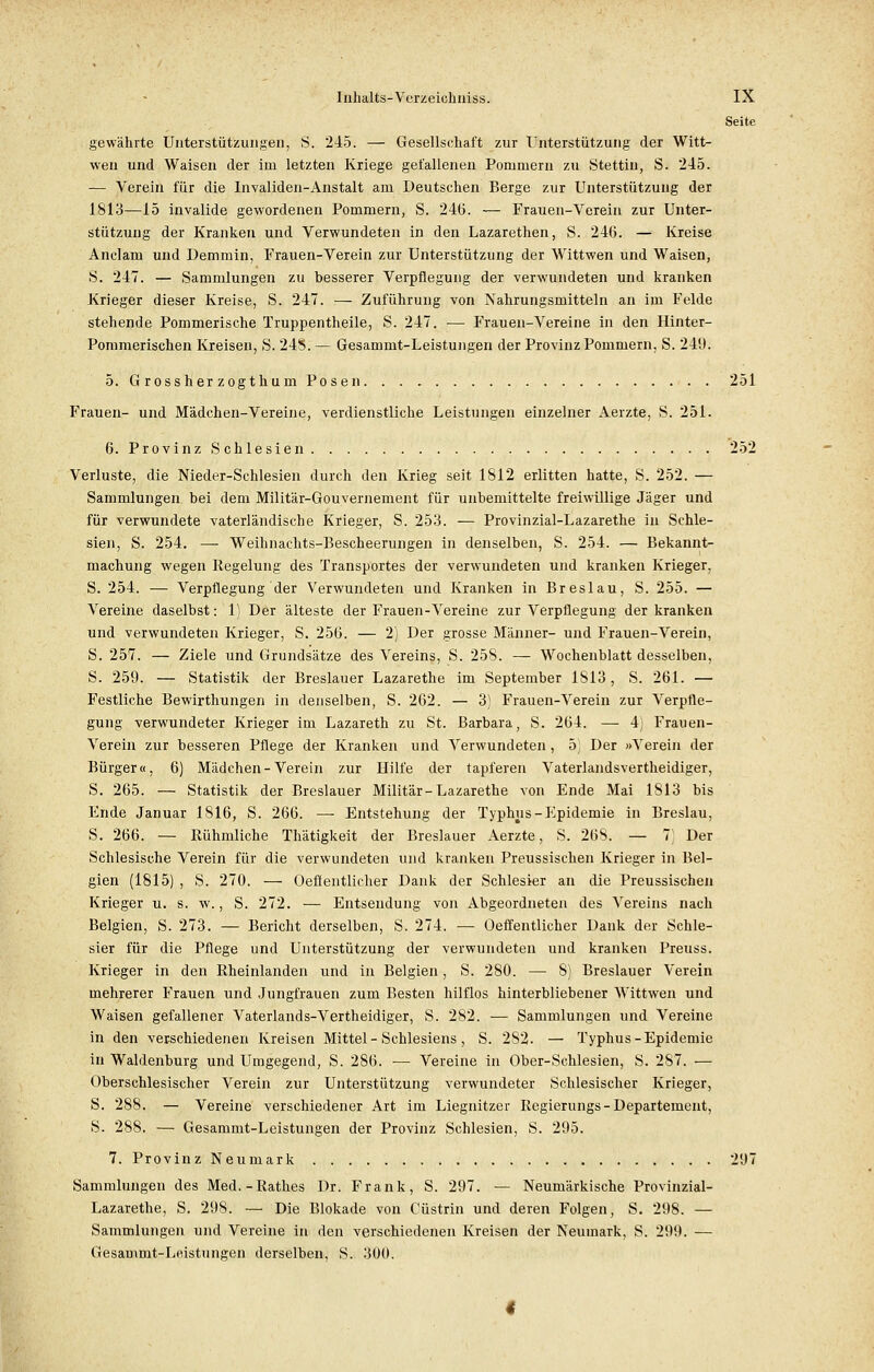 Seite gewählte Unterstützungen, S. 245. — Gesellschaft zur Unterstützung der Witt- wen und Waisen der im letzten Kriege gefallenen Pommern zu Stettin, S. 245. — Verein für die Invaliden-Anstalt am Deutschen Berge zur Unterstützung der 1813—15 invalide gewordenen Pommern, S. 24(3. — Frauen-Verein zur Unter- stützung der Kranken und Verwundeten in den Lazarethen, S. 246. — Kreise Anclam und Demmin, Frauen-Verein zur Unterstützung der Wittwen und Waisen, S. 247. — Sammlungen zu besserer Verpflegung der verwundeten und kranken Krieger dieser Kreise, S. 247. — Zuführung von Nahrungsmitteln an im Felde stehende Pommerische Truppentheile, S. 247. — Frauen-Vereine in den Hinter- Pommerischen Kreisen, S. 248; — Gesammt-Leistungen der Provinz Pommern, S. 249. 5. Grossher zogthum Posen. . . . 251 Frauen- und Mädchen-Vereine, verdienstliche Leistungen einzelner Aerzte, S. 251. 6. Provinz Schlesien . . 252 Verluste, die Nieder-Schlesien durch den Krieg seit 1812 erlitten hatte, S. 252. — Sammlungen bei dem Militär-Gouvernement für unbemittelte freiwillige Jäger und für verwundete vaterländische Krieger, S. 253. — Provinzial-Lazarethe in Schle- sien, S. 254. — Weihnachts-Bescheerungen in denselben, S. 254. — Bekannt- machung wegen Regelung des Transportes der verwundeten und kranken Krieger, S. 254. — Verpflegung der Verwundeten und Kranken in Breslau, S. 255. — Vereine daselbst: 1) Der älteste der Frauen-Vereine zur Verpflegung der kranken und verwundeten Krieger, S. 25(5. — 2) Der grosse Männer- und Frauen-Verein, S. 257. — Ziele und Grundsätze des Vereins, S. 258. — Wochenblatt desselben, S. 259. — Statistik der Breslauer Lazarethe im September 1813, S. 261. — Festliche Bewirthungen in denselben, S. 262. — 3) Frauen-Verein zur Verpfle- gung verwundeter Krieger im Lazareth zu St. Barbara, S. 264. — 4) Frauen- Verein zur besseren Pflege der Kranken und Verwundeten, 5) Der »Verein der Bürger«, 6) Mädchen-Verein zur Hilfe der tapferen Vaterlandsvertheidiger, S. 265. — Statistik der Breslauer Militär-Lazarethe von Ende Mai 1813 bis Ende Januar 1816, S. 266. — Entstehung der Typhus-Epidemie in Breslau, S. 266. — Rühmliche Thätigkeit der Breslauer Aerzte, S. 268. — 7] Der Schlesische Verein für die verwundeten und kranken Preussischen Krieger in Bel- gien (1815) , S. 270. — Oeflentlicher Dank der Schlesier an die Preussischen Krieger u. s. w., S. 272. — Entsendung von Abgeordneten des Vereins nach Belgien, S. 273. — Bericht derselben, S. 274. — Oeflentlicher Dank der Schle- sier für die Pflege und Unterstützung der verwundeten und kranken Preuss. Krieger in den Rheinlanden und in Belgien, S. 280. — 8) Breslauer Verein mehrerer Frauen und Jungfrauen zum Besten hilflos hinterbliebener Wittwen und Waisen gefallener Vaterlands-Vertheidiger, S. 2S2. — Sammlungen und Vereine in den verschiedenen Kreisen Mittel - Schlesiens, S. 282. — Typhus-Epidemie in Waidenburg und Umgegend, S. 286. — Vereine in Ober-Schlesien, S. 287. ■— Oberschlesischer Verein zur Unterstützung verwundeter Schlesischer Krieger, S. 288. — Vereine verschiedener Art im Liegnitzer Regierungs - Departement, S. 288. — Gesammt-Leistungen der Provinz Schlesien, S. 295. 7. Provinz Neumark 297 Sammlungen des Med.-Rathes Dr. Frank, S. 297. — Neumärkische Provinzial- Lazarethe, S. 298. — Die Blokade von Cüstrin und deren Folgen, S. 298. — Sammlungen und Vereine in den verschiedenen Kreisen der Neumark, S. 299. -— Gesammt-Leistungen derselben, S. 300.