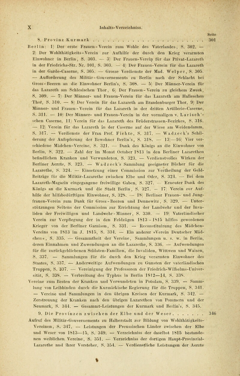 Seite 8. Provinz Kurmark 301 Berlin: 1) Der erste Frauen - Verein zum Wohle des Vaterlandes, S. 302. — 2) Der Wohlthätigkeits-Verein zur Aufhilfe der durch den Krieg verarmten Einwohner in Berlin, S. 303. — 3) Der Frauen-Verein für das Privat-Lazareth in der Friedrichs-Str. Nr. 101, S. 303. — 4) Der Frauen-Verein für das Lazareth in der Garde-Caserne, S. 305. — Grosse Verdienste der Mad. Welper, S. 305. — Aufforderung des Militär-Gouvernements zu Berlin nach der Schlacht bei Gross - Beeren an die Einwohner Berlin's, S. 308. — 5) Der Männer-Verein für das Lazareth am Schlesischen Thor, 6) Der Frauen - Verein zu gleichem Zweck, S. 309. — 7) Der Männer- und Frauen-Verein für das Lazareth am Halleschen Thor, S. 310. — 8) Der Verein für das Lazareth am Brandenburger Thor, 9) Der Männer- und Frauen-Verein für das Lazareth in der dritten Artillerie-Caserne, S. 311. — 10) Der Männer- und Frauen-Verein in der vormaligen v. Larisch'- schen Caserne, 11) Verein für das Lazareth des Brüderstrassen-Bezirkes, S. 316. — 12) Verein für das Lazareth in der Caserne auf der Wiese am Weidendamm, S. 317. — Verdienste der Frau Prof. Fichte, S. 317. — Wadzeck's Schil- derung der Aufopferung der Bewohner Berlin's, S. 318. — 13)—16) Vier ver- schiedene Mädchen-Vereine, S. 321. — Dank des Königs an die Einwohner von Berlin, S. 322. — Zahl der im Monat October 1813 in den Berliner Lazarethen befindlichen Kranken und Verwundeten, S. 323. — Verdienstvolles Wirken der Berliner Aerzte, S. 323. — Wadzeck's Sammlung geeigneter Bücher für die Lazarethe, S. 324. — Einsetzung einer Commission zur Vertheilung der Geld- Beiträge für die Militär-Lazarethe zwischen Elbe und Oder, S. 324. — Bei dem Lazareth-Magazin eingegangene freiwillige Gaben, S. 327. — Erneuter Dank des Königs an die Kurmark und die Stadt Berlin, S. 327. — 17) Verein zur Auf- hilfe der hilfsbedürftigen Einwohner, S. 328. — 18) Berliner Frauen- und Jung- frauen-Verein zum Dank für Gross-Beeren und Dennewitz, S. 329. — Unter- stützungen Seitens der Commission zur Errichtung der Landwehr und der Inva- liden der Freiwilligen und Landwehr-Männer, S. 330. — 19) Vaterländischer Verein zur Verpflegung der in den Feldzügen 1813 — 1815 hilflos gewordenen Krieger von der Berliner Garnison, S. 331. — Reconstituirung des Mädchen- Vereins von 1813 im J. 1815, S. 334. — Ein anderer »Verein Deutscher Mäd- chen«, S. 335. — Gesammtheit der Vereine, Sammlungen u. s. w. in Berlin, deren Einnahmen und Zuwendungen an die Lazarethe, S. 336. — Aufwendungen für die zurückgebliebenen Soldaten-Familien, die Invaliden, Wittwen und Waisen, S. 337. — Sammlungen für die durch den Krieg verarmten Einwohner des Staates, S. 337. — Anderweitige Aufwendungen zu Gunsten der vaterländischen Truppen, S. 337. ■— Vereinigung der Professoren der Friedrich-Wilhelms-Univer- sität, S. 338. — Verbreitung des Typhus in Berlin 1812—14, S. 338. Vereine zum Besten der Kranken und Verwundeten in Potsdam, S. 339. — Samm- lung von Leibbinden durch die Kurmärkische Regierung für die Truppen, S. 341. — Vereine und Sammlungen in den übrigen Kreisen der Kurmark, S. 342. — Zerstreuung der Kranken nach den übrigen Lazarethen von Pommern und der Neumark, S. 344. — Gesammt-Leistungen der Kurmark und Berlin's, S. 345. 9. Die Provinzen zwischen der Elbe und der Weser 346 Aufruf des Militär-Gouvernements zu Halberstadt zur Bildung von Wohlthätigkeits-- Vereinen, S. 347. — Leistungen der Preussischen Länder zwischen der Elbe und Weser von 1813—15, S. 349. — Verzeichniss der daselbst 1815 bestande- nen weiblichen Vereine, S. 351. — Verzeichniss der dortigen Haupt-Provinzial- Lazarethe und ihrer Vorsteher, S. 354. — Verdienstliche Leistungen der Aerzte