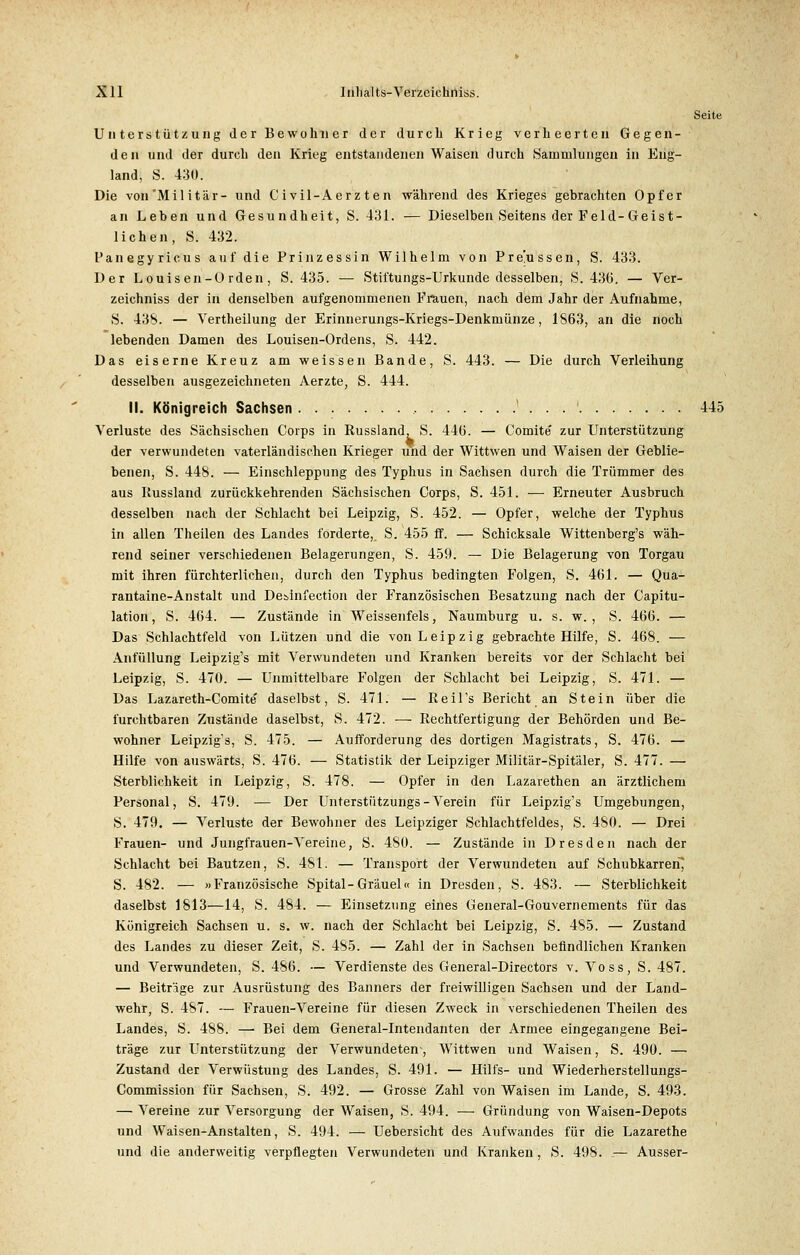 Seite Unterstützung der Bewohner der durch Krieg verheerten Gegen- den und der durch den Krieg entstandenen Waisen durch Sammlungen in Eng- land, S. 4:30. Die von Militär- und Civil-Aer z ten während des Krieges gebrachten Opfer an Leben und Gesundheit, S. 431. — Dieselben Seitens der Feld-Geist- lichen, S. 432. Fanegyricus auf die Prinzessin Wilhelm von Pre!ussen, S. 433. Der Louisen-Orden, S. 435. — Stiftungs-Urkunde desselben, S. 436. — Ver- zeichniss der in denselben aufgenommenen Frauen, nach dem Jahr der Aufnahme, S. 438. — Vertheilung der Erinnerungs-Kriegs-Denkmünze, 1863, an die noch lebenden Damen des Louisen-Ordens, S. 442. Das eiserne Kreuz am weissen Bande, S. 443. — Die durch Verleihung desselben ausgezeichneten Aerzte, S. 444. II. Königreich Sachsen ' . . . ' 445 Verluste des Sächsischen Corps in Russland, S. 446. — Comite' zur Unterstützung der verwundeten vaterländischen Krieger und der Wittwen und Waisen der Geblie- benen, S. 448. — Einschleppung des Typhus in Sachsen durch die Trümmer des aus Kussland zurückkehrenden Sächsischen Corps, S. 451. — Erneuter Ausbruch desselben nach der Schlacht bei Leipzig, S. 452. — Opfer, welche der Typhus in allen Theilen des Landes forderte,. S. 455 ff. — Schicksale Wittenberg^ wäh- rend seiner verschiedenen Belagerungen, S. 459. — Die Belagerung von Torgau mit ihren fürchterlichen, durch den Typhus bedingten Folgen, S. 461. — Qua- rantäne-Anstalt und Desinfection der Französischen Besatzung nach der Capitu- lation, S. 464. — Zustände in Weissenfeis, Naumburg u. s. w. , S. 466. — Das Schlachtfeld von Lützen und die von Leipzig gebrachte Hilfe, S. 468. — Anfüllung Leipzig's mit Verwundeten und Kranken bereits vor der Schlacht bei Leipzig, S. 470. — Unmittelbare Folgen der Schlacht bei Leipzig, S. 471. — Das Lazareth-Comite daselbst, S. 471. — ßeil's Bericht an Stein über die furchtbaren Zustände daselbst, S. 472. — Rechtfertigung der Behörden und Be- wohner Leipzig's, S. 475. — Aufforderung des dortigen Magistrats, S. 476. — Hilfe von auswärts, S. 476. — Statistik der Leipziger Militär-Spitäler, S. 477. — Sterblichkeit in Leipzig, S. 478. — Opfer in den Lazarethen an ärztlichem Personal, S. 479. — Der Unterstützungs - Verein für Leipzig's Umgebungen, S. 479. — Verluste der Bewohner des Leipziger Schlachtfeldes, S. 480. — Drei Frauen- und Jungfrauen-Vereine, S. 480. — Zustände in Dresden nach der Schlacht bei Bautzen, S. 481. — Transport der Verwundeten auf Schubkarren} S. 482. — »Französische Spital-Gräuel« in Dresden, S. 483. — Sterblichkeit daselbst 1813—14, S. 484. — Einsetzung eines General-Gouvernements für das Königreich Sachsen u. s. w. nach der Schlacht bei Leipzig, S. 485. — Zustand des Landes zu dieser Zeit, S. 485. — Zahl der in Sachsen befindlichen Kranken und Verwundeten, S. 486. — Verdienste des General-Directors v. Voss, S. 487. — Beiträge zur Ausrüstung des Banners der freiwilligen Sachsen und der Land- wehr, S. 487. — Frauen-Vereine für diesen Zweck in verschiedenen Theilen des Landes, S. 488. — Bei dem General-Intendanten der Armee eingegangene Bei- träge zur Unterstützung der Verwundeten, Wittwen und Waisen, S. 490. — Zustand der Verwüstung des Landes, S. 491. — Hilfs- und Wiederherstellungs- Commission für Sachsen, S. 492. — Grosse Zahl von Waisen im Lande, S. 493. — Vereine zur Versorgung der Waisen, S. 494. — Gründung von Waisen-Depots und Waisen-Anstalten, S. 494. — Uebersicht des Aufwandes für die Lazarethe und die anderweitig verpflegten Verwundeten und Kranken, S. 498. — Ausser-