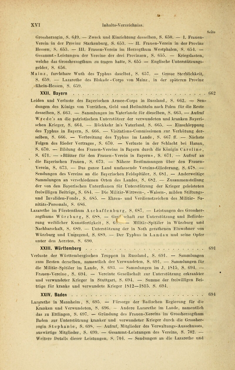 Seite Grossherzogin, S. 6£9. — Zweck und Einrichtung desselben, S. 650. — I. Frauen- Verein in der Provinz Starkenburg, S. 053. — II. Frauen-Verein in der Provinz Hessen, S. SJr3. — III. Frauen-Verein im Herzogthum Westphalen, S. 654. — Gesammt-Leistungen der Vereine der drei Provinzen, S. 655. — Kriegslasten, welche das Grossherzogthum zu tragen hatte, S. 655 — Englische Unterstützungs- gelder, S. 656. Mainz, furchtbare Wuth des Typhus daselbst, S. 657. — Grosse Sterblichkeit, S. 659. — Lazarethe des Blokade-Corps von Mainz, in der späteren Provinz Rhein-Hessen, S. 659. XXII. Bayern 662 Leiden und Verluste des Bayerischen Armee-Corps in Russland, S. 662. — Sen- dungen des Königs von Vorräthen, Geld und Heilmitteln nach Polen für die Reste desselben, S. 663. — Sammlungen im Vaterlande für dieselben, S. 663. — Aufruf Wrede's an die patriotischen Unterstützer der verwundeten und kranken Bayeri- schen Krieger, S. 664. — Rückkehr in's Vaterland, S. 665. ■—• Einschleppung des Typhus in Bayern, S. 666. — Visitations-Commissionen zur Verhütung der- selben, S. 666. — Verbreitung des Typhus im Lande, S. 667 ff. — Nächste Folgen des Rieder Vertrages, S. 670. — Verluste in der Schlacht bei Hanau, S. 670. — Bildung des Frauen-Vereins in Bayern durch die Königin Caroline, S. 671. — »Blätter für den Frauen-Verein in Bayern«, S. 671. — Aufruf an die Bayerischen Frauen, S. 673. — Nähere Bestimmungen über den Frauen- Verein, S. 673. — Das ganze Land umfassende Vereins-Gliederung, S. 678. — Sendungen des Vereins an die Bayerischen Feldspitäler, S. 681. — Anderweitige Sammlungen an verschiedenen Orten des Landes, S. 682. — Zusammenstellung der von den Bayerischen Unterthanen für Unterstützung der Krieger geleisteten freiwilligen Beiträge, S. 684. — Die Militär-Wittwen-, -Waisen-, milden Stiftungs- und Invaliden-Fonds, S. 685. — Ehren- und Verdienstzeichen des Militär- Sa- nitäts-Personals, S. 686. Lazarethe im Fürstenthum Aschaffenburg, S. 687. — Leistungen des Grossher- zogthums Würz bürg, S. 688. — Ges' schaft zur Unterstützung und Beförde- rung weiblicher Kunstfertigkeit, S. 6ö>_.. — Militär-Spitäler in Würzburg urid Nachbarschaft, S. 689. ■— Unterstützung der in Noth gerathenen Einwohner von Würzburg und Umgegend, S. 689. — Der Typhus in Landau und seine Opfer unter den Aerzten, S. 690. XXIII. Württemberg 691 Verluste der Württembergischen Truppen in Russland, S. 691. — Sammlungen zum Besten derselben, namentlich der Verwundeten, S. 691. — Sammlungen für die Militär-Spitäler im Lande, S. 693. — Sammlungen im J. 1815, S. 694. ■— Frauen-Vereine, S. 694. — Vereinte Gesellschaft zur Unterstützung erkrankter und verwundeter Krieger in Stuttgart, S. 694. — Summe der freiwilligen Bei- träge für kranke und verwundete Krieger 1812—1815. S. 694. XXIV. Baden 694 Lazarethe in Mannheim, S. 695. — Fürsorge der Badischen Regierung für die Kranken und Verwundeten, S. 696. — Andere Lazarethe im Lande, namentlich das zu Ettlingen, S. 697. *~- Gründung des Frauen-Vereins im Grossherzogthum Baden zur Unterstützung kranker und verwundeter Krieger durch die Grossher- zogin Stephanie, S. 698, — Aufruf, Mitglieder des Verwaltungs-Ausschusses, auswärtige Mitglieder, S. 699. — Gesammt-Leistungen des Vereins, S. 702. — Weitere Details dieser Leistungen, S, 704. -— Sendungen an die Lazarethe und