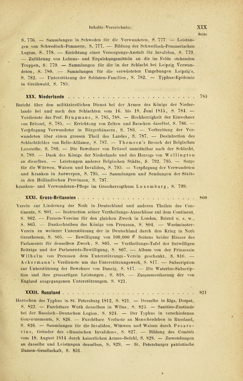 Seite S. 776. — Sammlungen in Schweden für die Verwundeten, S. 777. — Leistun- gen von Schwedisch-Pommern, S. 777. — Bildung der Schwedisch-Poruinerischen Legion, S. 778. — Errichtung einer Versorgungs-Anstalt für Invaliden, S. 779. — Zuführung von Lebens- und Erquickungsmitteln an die im Felde stehenden Truppen, S. 779. — Sammlungen für die in der Schlacht bei Leipzig Verwun- deten, S. 780. — Sammlungen für die verwüsteten Umgebungen Leipzig's, S. 782. — Unterstützung der Soldaten-Familien, S. 782. — Typhus-Epidemie in Greifswald, S. 783. XXX. Niederlande 783 Bericht über den militärärztlichen Dienst bei der Armee des Königs der Nieder- lande bei und nach den Schlachten vom 16. bis 18. Juni 1815, S. 784. — Verdienste des Prof. Brugmans, S. 785, 788. — Hochherzigkeit der Einwohner von Brüssel, S. 785.. — Errichtung von Zelten und Baracken daselbst, S. 786. — Verpflegung Verwundeter in Bürgerhäusern, S. 786. — Verbreitung der Ver- wundeten über einen grossen Theil des Landes, S. 787. — Desinfection des Schlachtfeldes von Belle-Alliance, S. 787. —• Thomson's Besuch der Belgischen Lazarethe, S. 789. — Die Bewohner von Brüssel unmittelbar nach der Schlacht, S. 789. ■— Dank des Königs der Niederlande und des Herzogs von Wellington an dieselben. — Leistungen anderer Belgischen Städte, S. 792, 795. — Sorge für die Wittwen, Waisen und Invaliden, S. 793. — Verpflegung der Verwundeten und Kranken in Antwerpen, S. 793. — Sammlungen und Sendungen der Städte in den Holländischen Provinzen, S. 797. Kranken- und Verwundeten-Pflege im Grossherzogthum Luxemburg, S. 799. XXXI. Gross-Britannien 800 Verein zur Linderung der Noth in Deutschland und anderen Theilen des Con- tinents, S. 801. — Instruction seiner Vertheilungs-Ausschüsse auf dem Continent, S. 802. — Frauen-Vereine für den gleichen Zweck in London, Bristol u. s. w., S. 803. — Dankschreiben des Königs von Preussen, S. 804. — Westminster- Verein zu weiterer Unterstützung der in Deutschland durch den Krieg in Noth Gerathenen, S. S05. — Bewilligung von 100,000 £ Seitens beider Häuser des Parlaments für denselben Zweck, S. 805. — Vertheilungs-Tafel der freiwilligen Beiträge und der Parlaments-Bewilligung, S. 807. ■— Album von der Prinzessin Wilhelm von Preussen dem Unterstützungs - Verein geschenkt, S. 816. — Ackermann's Verdienste um das Unterstützungswerk, S. 817. — Subscription zur Unterstützung der Bewohner von Dan zig, S. 817. ■— Die Waterloo-Subscrip- tion und ihre grossartigen Leistungen, S. 818. — Zusammenfassung der von England ausgegangenen Unterstützungen, S. 821. XXXII. Russland 821 Herrschen des Typhus in St. Petersburg 1812, S. 821. — Derselbe in Riga, Dorpat, S. 822. — Furchtbare Wuth desselben in Wilna, S. 823. — Sanitäts-Zustände bei der Russisch-Deutschen Legion, S. 824. — Der Typhus in verschiedenen Gouvernements, S. 826. — Furchtbare Verluste an Menschenleben in Russland, S. 826. — Sammlungen für die Invaliden, Wittwen und Waisen durch Pesaro- vius, Gründer des »Russischen Invaliden«, S. 827. — Bildung des Comite's vom 18. August 1814 durch kaiserlichen Armee-Befehl, S. 828. — Zuwendungen an dasselbe und Leistungen desselben, S. 829. — St. Petersburger patriotische Damen-Gesellschaft, S. 831.