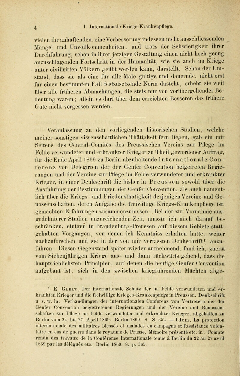 vielen ihr anhaftenden, eine Verbesserung indessen nicht ausschliessenden Mängel und Unvollkommenheiten, und trotz der Schwierigkeit ihrer Durchführung, schon in ihrer jetzigen Gestaltung einen nicht hoch genug anzuschlagenden Fortschritt in der Humanität, wie sie auch im Kriege unter civilisirten Völkern geübt werden kann, darstellt. Schon der Um- stand, dass sie als eine für alle Male gültige und dauernde, nicht erst für einen bestimmten Fall festzusetzende Norm dasteht, erhebt sie weit über alle früheren Abmachungen, die stets nur von vorübergehender Be- deutung waren ; allein es darf über dem erreichten Besseren das frühere Gute nicht vergessen werden. Veranlassung zu den vorliegenden historischen Studien, welche meiner sonstigen vissenschaftlichen Thätigkeit fern liegen, gab ein mir Seitens des Central-Comites des Preussischen Vereins zur Pflege im Felde verwundeter und erkrankter Krieger zu Theil gewordener Auftrag, für die Ende April 1859 zu Berlin abzuhaltende internationale Con- ferenz von Delegirten der der Genfer Convention beigetreten Regie- rungen und der Vereine zur Pflege im Felde verwundeter und erkrankter Krieger, in einer Denkschrift die bisher in Preussen sowohl über die Ausführung der Bestimmungen der Genfer Convention, als auch nament- lich über die Kriegs- und Friedensthätigkeit derjenigen Vereine und Ge- nossenschaften, deren Aufgabe die freiwillige Kriegs-Krankenpflege ist, gemachten Erfahrungen zusammenzufassen. Bei der zur Vornahme aus- gedehnterer Studien unzureichenden Zeit, musste ich mich darauf be- schränken, einigen in Brandenburg-Preussen auf diesem Gebiete statt- gehabten Vorgängen, von denen ich Kenntniss erhalten hatte, weiter nachzuforschen und sie in der von mir verfassten Denkschriftl) anzu- führen. Diesen Gegenstand später wieder aufnehmend, fand ich, zuerst vom Siebenjährigen Kriege aus- und dann rückwärts gehend, dass die hauptsächlichsten Principien, auf denen die heutige Genfer Convention aufgebaut ist, sich in den zwischen kriegführenden Mächten abge- l) E. Gurlt , Der internationale Schutz der im Felde verwundeten und er- krankten Krieger und die freiwillige Krieges-Krankenpflege in Preussen. Denkschrift u. s. w. in: Verhandlungen der internationalen Conferenz von Vertretern der der Genfer Convention beigetretenen Regierungen und der Vereine und Genossen- schaften zur Pflege im Felde verwundeter und erkrankter Krieger, abgehalten zu Berlin vom 22. bis 27. April 1S69. Berlin 1869. 8. S. 352. — Idem, La protection internationale des militaires blesses et malades en campagne et l'assistance volon- taire en cas de guerre dans le royaume de Prusse. Memoire presente etc. in.- Compte rendu des travaux de la Conference internationale tenue ä Berlin du 22 au 27 avril 1869 par les delegues etc. Berlin 1869. 8. p. 365.