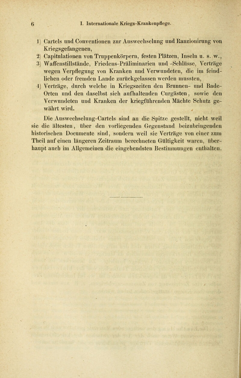 1) Cartels und Conventionen zur Auswechselung und Ranzionirung von Kriegsgefangenen, 2) Capitulationen von Truppenkörpern, festen Plätzen, Inseln u. s. w., 3) Waffenstillstände, Friedens-Präliminarien und -Schlüsse, Verträge wegen Verpflegung von Kranken und Verwundeten, die im feind- lichen oder fremden Lande zurückgelassen werden mussten, 4) Verträge, durch welche in Kriegszeiten den Brunnen- und Bade- Orten und den daselbst sich aufhaltenden Curgästen, sowie den Verwundeten und Kranken der kriegführenden Mächte Schutz ge- währt wird. Die Auswechselung-Cartels sind an die Spitze gestellt, nicht weil sie die ältesten, über den vorliegenden Gegenstand beizubringenden historischen Documente sind, sondern weil sie Verträge von einer zum Theil auf einen längeren Zeitraum berechneten Gültigkeit waren, über- haupt auch im Allgemeinen die eingehendsten Bestimmungen enthalten.